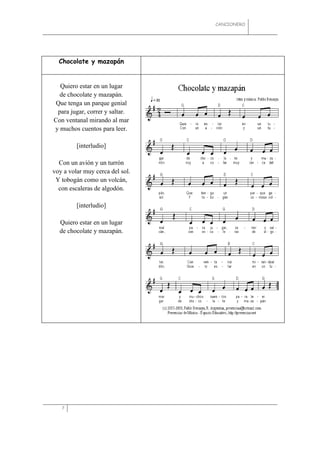 CANCIONERO




  Chocolate y mazapán


  Quiero estar en un lugar
  de chocolate y mazapán.
Que tenga un parque genial
 para jugar, correr y saltar.
Con ventanal mirando al mar
y muchos cuentos para leer.

         [interludio]

  Con un avión y un turrón
voy a volar muy cerca del sol.
 Y tobogán como un volcán,
  con escaleras de algodón.

         [interludio]

  Quiero estar en un lugar
  de chocolate y mazapán.




   7
 