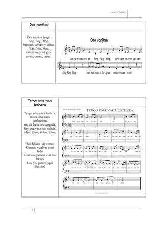 CANCIONERO




    Dos ranitas


   Dos ranitas tengo
    flog, flog, flog,
brincan, corren y saltan
    flog, flog, flog,
  cantan muy alegres
  croac, croac, croac.




   Tengo una vaca
      lechera

Tengo una vaca lechera,
     no es una vaca
        cualquiera,
 me da leche merengada,
 hay que vaca tan salada,
tolón, tolón, tolón, tolón.


 Qué felices viviremos
 Cuando vuelvas a mi
           lado
Con sus quesos, con tus
          besos
  Los tres juntos ¡qué
        ilusión!




      9
 