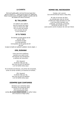 LA CHIVITA
Sal de ahí gatita gatita sal de ahí de ese lugar (bis)
Vamos a llamar a (…) para que la saque a la gatita (bis)
Nitza no quiere sacar a la gatita, la gatita no quiere salir de
allí (repetir con varios nombres)
EL TALLARIN
Un tallarín otro tallarín
que se mueve por aquí
que se mueve por allá
con un poco de aceite
con un poco de sal
y te lo comes tú.
SI TU TIENES
Si tú tienes muchas ganas de reír
¡Ja! ¡Ja! (bis)
si tú tienes la razón
y no hay oposición
no te quedes con las ganas de reír
¡Ja! ¡Ja!
(Luego se repite con aplaudir, patalear, rascar, pegar...)
¡OH, SUSANA!
A las seis de la mañana,
cuando va a salir el sol,
me levanto muy temprano
y salimos de excursión.
¡Oh, Susana!
no llores más por mí,
que me voy por la mañana
y en la tarde estoy aquí.
En el monte de Arizona, una chiva me encontré,
como no tenía nombre, yo Susana la nombré.
¡Oh, Susana!
no llores más por mi,
que me voy por la mañana
y en la tarde estoy aquí.
SIEMPRE QUE CANTAMOS
Siempre que cantamos (bis)
la gente nos pregunta (bis)
quienes son uds (bis)
y le contestamos (bis)
somos EL CLUB HIRAM EDSON ¡si señor! (bis)
de lo bueno lo mejor (bis)
pues quiero sentir el placer de vivir por Jesús
HIMNO DEL RECREADOR
Cantar, reír y servir
Es la forma fiel de hacer a Dios feliz.
Mi vida al servicio de Dios
es el lema que vive en mi ser
al lado de Cristo persisto en vivir
y así muy feliz siempre voy
andando, sonriendo, sirviendo
cantando al cielo Yo voy
 