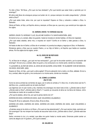 Yo diré a Dios: “Mi Roca, ¿Por qué me has olvidado? ¿Por qué tendré que estar triste y oprimido por mi
enemigo?”
Mi alma está llena de amargura porque se burlan de mí, porque siempre me están preguntando: “¿Dónde
está tu Dios?”
¿Por qué estás triste, alma mía, por qué te inquietas? Espera en Dios y volverás a alabar a Dios, tu
Salvador.
Gloria al Padre, al Hijo y al Espíritu ahora y siempre; al Dios que es, que era y que vendrá por los siglos de
los siglos.
43. SEÑOR, ENVÍA TU VERDAD (Sal 42)
SEÑOR, ENVÍA TU VERDAD Y LUZ, ELLAS ME GUÍEN A TU SANTA MONTAÑA. (BIS)
Envíame tu luz y tu verdad, ellas me guiarán, hasta la morada en donde habitas, oh Dios de majestad.
¿Por qué estás abatida, alma mía, e inquieta sin razón? Confía en el Señor y dale gracias a Dios, tu
Salvador.
Iré hasta el altar de mi Señor, al Dios de mi amistad; mi juventud se alegra y regocija en Dios, mi Redentor.
Rindamos gloria a Dios que es nuestro Padre y a su Hijo el Señor y al Espíritu que habita en nuestras
almas. Por los siglos de los siglos, amén.
44. EL DIOS DE MI REFUGIO
(Sal 42)
Tú, el Dios de mi refugio, ¿por qué me has rechazado?, ¿por qué he de andar sombrío, por la opresión del
enemigo?. Envía tu luz y verdad, ellas me guíen y me conduzcan a tu monte santo, donde tus moradas.
Y LLEGARÉ AL ALTAR DE DIOS, AL DIOS DE MI ALEGRÍA, EXULTARÉ, TE ALABARÉ CON MI MÚSICA,
OH DIOS, DIOS MÍO. (BIS)
Espera en Dios, oh hijo, ¿por qué tu alma agitas?; Él es la salvación de tu rostro y tu Dios, alábale. Envía tu
luz y verdad, ellas me guíen y me conduzcan a tu monte santo, donde tus moradas.
45. COMO LA CIERVA
(Sal 41-42)
Como la cierva anhela las corrientes de agua, así mi alma te anhela a Ti, Dios mío, mi alma tiene sed de Ti,
del Dios vivo, ¿cuándo podré ver el rostro de Dios?
Las lágrimas son mi pan noche y día, mientras mis enemigos me dicen todo el día: «¿Dónde está tu Dios?
¿Dónde está tu Dios? ¿Dónde está tu Dios?» Y cuando yo recuerdo el alma se me llena de tristeza, cómo
marchaba en medio de un pueblo en fiesta.
¿Por qué te abates, alma mía, por qué tú gimes dentro de mí?
ESPERA EN DIOS, ESPERA EN DIOS, QUE VOLVERÁS A ALABARLO.
Porque Él, Él es tu salvación, Él es tu Dios, Él es tu Dios.
ESPERA EN DIOS, ESPERA EN DIOS, ESPERA EN DIOS, ESPERA EN DIOS, QUE VOLVERÁS A
ALABARLO.
¿Cuántas veces le he dicho a mi Roca: ¿Por qué me has abandonado? ¿Por qué camino triste, oprimido por
mis enemigos? Se me rompen los huesos de escuchar todo el día: ¿Dónde está tu Dios? ¿Dónde está ese
Dios?
Señor, envíame tu luz y tu verdad, que ellas me guíen hasta tu monte santo. Entonces podré cantar un
canto de alegría con mi guitarra. ¿Por qué te abates …
46. SALMO 44
 