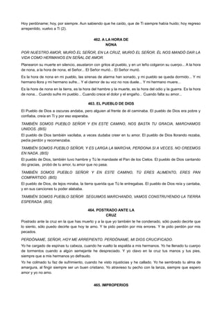 Hoy perdóname; hoy, por siempre. Aun sabiendo que he caído, que de Ti siempre había huido; hoy regreso
arrepentido, vuelvo a Ti (2).
462. A LA HORA DE
NONA
POR NUESTRO AMOR, MURIÓ EL SEÑOR, EN LA CRUZ, MURIÓ EL SEÑOR. ÉL NOS MANDÓ DAR LA
VIDA COMO HERMANOS EN SEÑAL DE AMOR.
Planearon su muerte en silencio, asustaron con gritos al pueblo, y en un leño colgaron su cuerpo... A la hora
de nona, a la hora de nona, el Señor... El Señor murió... El Señor murió.
Es la hora de nona en mi pueblo, las sirenas de alarma han sonado, y mi pueblo se queda dormido... Y mi
hermano llora y mi hermano sufre... Y el clamor de su voz no nos duele... Y mi hermano muere...
Es la hora de nona en la tierra, es la hora del hambre y la muerte, es la hora del odio y la guerra. Es la hora
de nona... Cuando sufre mi pueblo... Cuando crece el dolor y el engaño... Cuando falta su amor...
463. EL PUEBLO DE DIOS
El Pueblo de Dios a oscuras andaba, pero alguien al frente de él caminaba. El pueblo de Dios era pobre y
confiaba, creía en Ti y por eso esperaba.
TAMBIÉN SOMOS PUEBLO SEÑOR Y EN ESTE CAMINO, NOS BASTA TU GRACIA, MARCHAMOS
UNIDOS. (BIS)
El pueblo de Dios también vacilaba, a veces dudaba creer en tu amor. El pueblo de Dios llorando rezaba,
pedía perdón y recomenzaba.
TAMBIÉN SOMOS PUEBLO SEÑOR, Y ES LARGA LA MARCHA, PERDONA SI A VECES, NO CREEMOS
EN NADA. (BIS)
El pueblo de Dios, también tuvo hambre y Tú le mandaste el Pan de los Cielos. El pueblo de Dios cantando
dio gracias, probó de tu amor, tu amor que no pasa.
TAMBIÉN SOMOS PUEBLO SEÑOR Y EN ESTE CAMINO, TÚ ERES ALIMENTO, ERES PAN
COMPARTIDO. (BIS)
El pueblo de Dios, de lejos miraba, la tierra querida que Tú le entregabas. El pueblo de Dios reía y cantaba,
y en sus canciones tu poder alababa.
TAMBIÉN SOMOS PUEBLO SEÑOR SEGUIMOS MARCHANDO, VAMOS CONSTRUYENDO LA TIERRA
ESPERADA. (BIS)
464. POSTRADO ANTE LA
CRUZ
Postrado ante la cruz en la que has muerto y a la que yo también te he condenado, sólo puedo decirte que
lo siento, sólo puedo decirte que hoy te amo. Y te pido perdón por mis errores. Y te pido perdón por mis
pecados.
PERDÓNAME, SEÑOR, HOY ME ARREPIENTO. PERDÓNAME, MI DIOS CRUCIFICADO.
Yo he cargado de espinas tu cabeza, cuando he vuelto la espalda a mis hermanos. Yo he llenado tu cuerpo
de tormentos cuando a algún semejante he despreciado. Y yo clavo en la cruz tus manos y tus pies,
siempre que a mis hermanos yo defraudo.
Yo he colmado tu faz de sufrimiento, cuando he visto injusticias y he callado. Yo he sembrado tu alma de
amargura, al fingir siempre ser un buen cristiano. Yo atravieso tu pecho con la lanza, siempre que espero
amor y yo no amo.
465. IMPROPERIOS
 