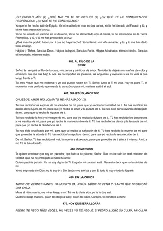 ¡OH PUEBLO MÍO! (2) ¿QUÉ MAL YO TE HE HECHO? (2) ¿EN QUÉ TE HE CONTRISTADO?
RESPÓNDEME ¿EN QUÉ TE HE CONTRISTADO?
Yo que te he hecho salir de Egipto, Yo te he abierto el mar en dos partes, Yo te he liberado del Faraón y tú, y
tú me has preparado la cruz.
Yo te he abierto un camino en el desierto, Yo te he alimentado con el maná, te he introducido en la Tierra
Prometida, y tú, y tú me has preparado la cruz.
¿Qué más he podido hacer por ti que no haya hecho? Yo te llamé: «mi viña amada», y tú, y tú me has dado
fruto amargo.
Hágios o Théos, Sanctus Deus. Hágios Ischyros, Sanctus Fortis. Hágios Athánatos, eléison himás. Sanctus
et inmortalis, miserere nobis.
466. AL FILO DE LA
CRUZ
Señor, te vengaré al filo de tu cruz, mis penas y cánticos de amor. También te dejaré mis sueños de color y
el tiempo que me das bajo tu sol. Ya no importan los pesares, las angustias y avatares si es mi vida la que
tengo frente a Ti.
Tú eres Aquél que me reclama y yo qué puedo hacer sin Ti. Señor, junto a Ti mi vida. Hoy es para Ti, el
momento más profundo que me da tu corazón y para mí, mañana saldrá el sol.
467. OH JESÚS, AMOR MÍO
OH JESÚS, AMOR MÍO, ¡CUÁNTO ME HAS AMADO! (2).
Tú has recibido las espinas de la soberbia de mí, para que yo reciba la humildad de ti. Tú has recibido los
azotes de la lujuria de mí, para que yo reciba el amor y la pureza de ti. Tú has sido por la avaricia despojado
de mí, para que yo reciba la riqueza de ti.
Tú has recibido la hiel y el vinagre de mí, para que yo reciba la dulzura de ti. Tú has recibido los desprecios
y los insultos de mí, para que yo reciba la mansedumbre de ti. Tú has recibido los clavos y la lanzada de mí,
para que yo reciba la obediencia de ti.
Tú has sido crucificado por mí, para que yo reciba la salvación de ti. Tú has recibido la muerte de mi para
que yo reciba la vida de ti. Tú has recibido la sepultura de mí, para que yo reciba la resurrección de ti.
De mí, Señor, Tú has recibido el mal, la muerte y el pecado, para que yo reciba de ti sólo a ti mismo. A mí, a
mí, Tú te has donado.
468. CONFESIÓN
Te quiero confesar que soy un pecador, que falto a tu palabra, Señor. Que no he sido un real cristiano de
verdad, que no he entregado a nadie tu amor.
Quiero pedirte perdón. Yo no soy digno de Ti. Llagado mi corazón está. Necesito decir que no te olvides de
mí.
Yo no soy nada sin Dios, no lo soy (4). Sin Jesús vivo sin luz y con Él todo lo soy y todo lo lograré.
469. EN LA CRUZ II
TARDE DE VIERNES SANTO, HA MUERTO YA, JESÚS. TARDE DE PENA Y LLANTO QUE DESTROZÓ
UNA CRUZ.
Miras al Hijo muerto, me miras luego a mí. Tú me lo diste vida, yo te lo doy así.
Quién te colgó madero, quién te obligó a subir, quién te clavó, Cordero, te condené a morir.
470. HOY QUISIERA LLORAR
PEDRO TE NEGÓ TRES VECES, MIL VECES YO TE NEGUÉ. SI PEDRO LLORÓ SU CULPA, MI CULPA
 