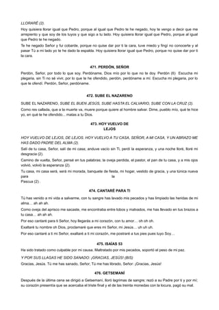 LLORARÉ (2).
Hoy quisiera llorar igual que Pedro, porque al igual que Pedro te he negado, hoy te vengo a decir que me
arrepiento y que soy de los tuyos y que sigo a tu lado. Hoy quisiera llorar igual que Pedro, porque al igual
que Pedro te he negado.
Te he negado Señor y fui cobarde, porque no quise dar por ti la cara, tuve miedo y fingí no conocerte y al
pasar Tú a mi lado yo te he dado la espalda. Hoy quisiera llorar igual que Pedro, porque no quise dar por ti
la cara.
471. PERDÓN, SEÑOR
Perdón, Señor, por todo lo que soy. Perdóname, Dios mío por lo que no te doy. Perdón (6) Escucha mi
plegaria, sin Ti no sé vivir, por lo que te he ofendido, perdón, perdóname a mí. Escucha mi plegaria, por lo
que te ofendí. Perdón, Señor, perdóname.
472. SUBE EL NAZARENO
SUBE EL NAZARENO, SUBE EL BUEN JESÚS, SUBE HASTA EL CALVARIO, SUBE CON LA CRUZ (2).
Como res callada, que a la muerte va, muere porque quiere al hombre salvar. Dime, pueblo mío, qué te hice
yo, en qué te he ofendido... matas a tu Dios.
473. HOY VUELVO DE
LEJOS
HOY VUELVO DE LEJOS, DE LEJOS. HOY VUELVO A TU CASA, SEÑOR, A MI CASA, Y UN ABRAZO ME
HAS DADO PADRE DEL ALMA (2).
Salí de tu casa, Señor, salí de mi casa; anduve vacío sin Ti, perdí la esperanza, y una noche lloré, lloré mi
desgracia (2).
Camino de vuelta, Señor, pensé en tus palabras; la oveja perdida, el pastor, el pan de tu casa, y a mis ojos
volvió, volvió la esperanza (2).
Tu casa, mi casa será, será mi morada, banquete de fiesta, mi hogar, vestido de gracia, y una túnica nueva
para la
Pascua (2) .
474. CANTARÉ PARA TI
Tú has venido a mi vida a salvarme, con tu sangre has lavado mis pecados y has limpiado las heridas de mi
alma… ah ah ah.
Como oveja del aprisco me sacaste, me encontraba entre lobos y malvados, me has llevado en tus brazos a
tu casa… ah ah ah.
Por eso cantaré para ti Señor, hoy llegarás a mi corazón, con tu amor… oh oh oh.
Exaltaré tu nombre oh Dios, proclamaré que eres mi Señor, mi Jesús… uh uh uh.
Por eso cantaré a ti mi Señor, exaltaré a ti mi corazón, me postraré a tus pies pues tuyo Soy…
475. ISAÍAS 53
Ha sido tratado como culpable por mi causa. Maltratado por mis pecados, soportó el peso de mi paz.
Y POR SUS LLAGAS HE SIDO SANADO: ¡GRACIAS, JESÚS! (BIS)
Gracias, Jesús. Tú me has sanado, Señor; Tú me has librado, Señor: ¡Gracias, Jesús!
476. GETSEMANÍ
Después de la última cena se dirigió a Getsemaní, lloró lagrimas de sangre; rezó a su Padre por ti y por mí;
su corazón presentía que se acercaba el triste final y el de las treinta monedas con la locura, pagó su mal.
 