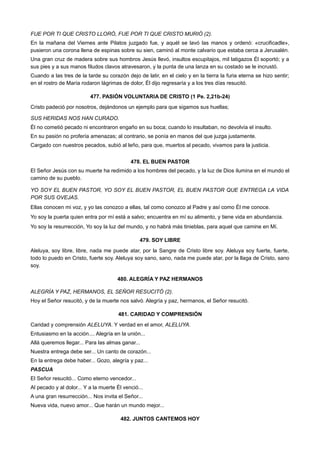 FUE POR TI QUE CRISTO LLORÓ, FUE POR TI QUE CRISTO MURIÓ (2).
En la mañana del Viernes ante Pilatos juzgado fue, y aquél se lavó las manos y ordenó: «crucificadle»,
pusieron una corona llena de espinas sobre su sien, caminó al monte calvario que estaba cerca a Jerusalén.
Una gran cruz de madera sobre sus hombros Jesús llevó, insultos escupitajos, mil latigazos Él soportó; y a
sus pies y a sus manos filudos clavos atravesaron, y la punta de una lanza en su costado se le incrustó.
Cuando a las tres de la tarde su corazón dejo de latir, en el cielo y en la tierra la furia eterna se hizo sentir;
en el rostro de María rodaron lágrimas de dolor, Él dijo regresaría y a los tres días resucitó.
477. PASIÓN VOLUNTARIA DE CRISTO (1 Pe. 2,21b-24)
Cristo padeció por nosotros, dejándonos un ejemplo para que sigamos sus huellas;
SUS HERIDAS NOS HAN CURADO.
Él no cometió pecado ni encontraron engaño en su boca; cuando lo insultaban, no devolvía el insulto.
En su pasión no profería amenazas; al contrario, se ponía en manos del que juzga justamente.
Cargado con nuestros pecados, subió al leño, para que, muertos al pecado, vivamos para la justicia.
478. EL BUEN PASTOR
El Señor Jesús con su muerte ha redimido a los hombres del pecado, y la luz de Dios ilumina en el mundo el
camino de su pueblo.
YO SOY EL BUEN PASTOR, YO SOY EL BUEN PASTOR, EL BUEN PASTOR QUE ENTREGA LA VIDA
POR SUS OVEJAS.
Ellas conocen mi voz, y yo las conozco a ellas, tal como conozco al Padre y así como Él me conoce.
Yo soy la puerta quien entra por mí está a salvo; encuentra en mí su alimento, y tiene vida en abundancia.
Yo soy la resurrección, Yo soy la luz del mundo, y no habrá más tinieblas, para aquel que camine en Mí.
479. SOY LIBRE
Aleluya, soy libre, libre, nada me puede atar, por la Sangre de Cristo libre soy. Aleluya soy fuerte, fuerte,
todo lo puedo en Cristo, fuerte soy. Aleluya soy sano, sano, nada me puede atar, por la llaga de Cristo, sano
soy.
480. ALEGRÍA Y PAZ HERMANOS
ALEGRÍA Y PAZ, HERMANOS, EL SEÑOR RESUCITÓ (2).
Hoy el Señor resucitó, y de la muerte nos salvó. Alegría y paz, hermanos, el Señor resucitó.
481. CARIDAD Y COMPRENSIÓN
Caridad y comprensión ALELUYA. Y verdad en el amor, ALELUYA.
Entusiasmo en la acción.... Alegría en la unión...
Allá queremos llegar... Para las almas ganar...
Nuestra entrega debe ser... Un canto de corazón...
En la entrega debe haber... Gozo, alegría y paz...
PASCUA
El Señor resucitó... Como eterno vencedor...
Al pecado y al dolor... Y a la muerte Él venció...
A una gran resurrección... Nos invita el Señor...
Nueva vida, nuevo amor... Que harán un mundo mejor...
482. JUNTOS CANTEMOS HOY
 