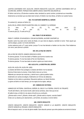 JUNTOS CANTEMOS HOY, ALELUYA, CRISTO RESUCITÓ, ALELUYA. JUNTOS CANTEMOS HOY LA
GLORIA DEL SEÑOR, PORQUE NOS LIBERÓ JESÚS, NUESTRO SALVADOR (2).
El Señor creó la luz y Él alumbra nuestras vidas, bendecid su santo nombre, proclamad sus maravillas.
Aclamemos su bondad que se entere bien la tierra. El Señor nos hizo libres, el Señor es nuestra fuerza.
483. YO CANTARÉ SIEMPRE AL SEÑOR
Yo cantaré (2), siempre al Señor (2).
ALELUYA (2), ERES CRISTO NUESTRA VIDA, EL CAMINO Y LA VERDAD.
Tú eres la luz (2), Tú eres amor (2).
Tú eres el pan (2), Tú eres la vid (2).
Tú eres la paz (2), Tú eres el fin (2).
484. PARA TI ES MI MÚSICA
PARA TI, SEÑOR, ES MI MÚSICA. CON MI GUITARRA, ALEGRE CANTARÉ (2).
Nuestro canto hoy será como noche de fiesta, en que reina la alegría y también el amor. Todo aquel que
camina alegre, puede ir al monte del Señor.
Juntos estamos junto a Ti, para cantar; porque Tú nos has llamado a habitar con los otros. Para hablarnos
con amor, para darnos tu perdón.
485. EN LA PAZ DE CRISTO
EN LA PAZ DE CRISTO, DAMOS GRACIAS A DIOS.
Te damos gracias, Tú nos has dado tu Palabra que ilumina nuestra ruta.
Te damos gracias, Tú nos has dado el Pan de Vida Eterna.
Te damos gracias, Tú nos has dado el cantar tu gloria por toda la tierra.
486. ALELUYA, LA DIESTRA DEL SEÑOR
ALELUYA, ALELUYA, ALELUYA. (BIS)
La diestra del Señor hizo prodigios, la diestra del Señor me ha salvado.
Domina Cristo todo el universo. Cristo Señor reina en su trono.
Alábenle por siempre las naciones, y denle honor y gloria pueblos todos.
Aclámenle con cantos de alegría. Aclámenle con himnos de alabanza.
Celebren en los cielos su grandeza. Resuenen palmas a su Santo Nombre.
La gloria al Señor en todo tiempo, por los siglos de los siglos, aleluya.
487. HIMNOS DE VICTORIA
HIMNOS DE VICTORIA, CANTEN AL SEÑOR, EL CIELO Y LA TIERRA, CRISTO YA TRIUNFÓ.
Triunfó del infierno, del mundo triunfó; salió de las sombras, claro más que el sol.
Al sellar la losa, el infiel rió; de Jesús el triunfo es su confusión.
¿Dónde está tu reino? ¿Muerte, dónde está? ¿Dónde está tu imperio, vencido Satán?
Cristo con su diestra ya lo desmembró, y al hombre, de esclavo, le tornó Señor.
488. CRISTO RESUCITÓ
CRISTO RESUCITÓ, CRISTO RESUCITÓ. CRISTO VENCIÓ A LA MUERTE. CRISTO RESUCITÓ.
CRISTO VENCIÓ AL PECADO, CRISTO RESUCITÓ.
Mira el sepulcro vacío. La roca de gloria estalló. Qué absurdo pensar que entre piedras se encierra la fuerza
 