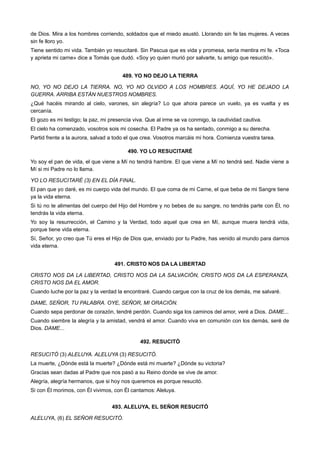 de Dios. Mira a los hombres corriendo, soldados que el miedo asustó. Llorando sin fe las mujeres. A veces
sin fe lloro yo.
Tiene sentido mi vida. También yo resucitaré. Sin Pascua que es vida y promesa, sería mentira mi fe. «Toca
y aprieta mi carne» dice a Tomás que dudó. «Soy yo quien murió por salvarte, tu amigo que resucitó».
489. YO NO DEJO LA TIERRA
NO, YO NO DEJO LA TIERRA. NO, YO NO OLVIDO A LOS HOMBRES. AQUÍ, YO HE DEJADO LA
GUERRA. ARRIBA ESTÁN NUESTROS NOMBRES.
¿Qué hacéis mirando al cielo, varones, sin alegría? Lo que ahora parece un vuelo, ya es vuelta y es
cercanía.
El gozo es mi testigo; la paz, mi presencia viva. Que al irme se va conmigo, la cautividad cautiva.
El cielo ha comenzado, vosotros sois mi cosecha. El Padre ya os ha sentado, conmigo a su derecha.
Partid frente a la aurora, salvad a todo el que crea. Vosotros marcáis mi hora. Comienza vuestra tarea.
490. YO LO RESUCITARÉ
Yo soy el pan de vida, el que viene a Mí no tendrá hambre. El que viene a Mí no tendrá sed. Nadie viene a
Mí si mi Padre no lo llama.
YO LO RESUCITARÉ (3) EN EL DÍA FINAL.
El pan que yo daré, es mi cuerpo vida del mundo. El que coma de mi Carne, el que beba de mi Sangre tiene
ya la vida eterna.
Si tú no te alimentas del cuerpo del Hijo del Hombre y no bebes de su sangre, no tendrás parte con Él, no
tendrás la vida eterna.
Yo soy la resurrección, el Camino y la Verdad, todo aquel que crea en Mí, aunque muera tendrá vida,
porque tiene vida eterna.
Sí, Señor, yo creo que Tú eres el Hijo de Dios que, enviado por tu Padre, has venido al mundo para darnos
vida eterna.
491. CRISTO NOS DA LA LIBERTAD
CRISTO NOS DA LA LIBERTAD, CRISTO NOS DA LA SALVACIÓN, CRISTO NOS DA LA ESPERANZA,
CRISTO NOS DA EL AMOR.
Cuando luche por la paz y la verdad la encontraré. Cuando cargue con la cruz de los demás, me salvaré.
DAME, SEÑOR, TU PALABRA. OYE, SEÑOR, MI ORACIÓN.
Cuando sepa perdonar de corazón, tendré perdón. Cuando siga los caminos del amor, veré a Dios. DAME...
Cuando siembre la alegría y la amistad, vendrá el amor. Cuando viva en comunión con los demás, seré de
Dios. DAME...
492. RESUCITÓ
RESUCITÓ (3) ALELUYA. ALELUYA (3) RESUCITÓ.
La muerte, ¿Dónde está la muerte? ¿Dónde está mi muerte? ¿Dónde su victoria?
Gracias sean dadas al Padre que nos pasó a su Reino donde se vive de amor.
Alegría, alegría hermanos, que si hoy nos queremos es porque resucitó.
Si con Él morimos, con Él vivimos, con Él cantamos: Aleluya.
493. ALELUYA, EL SEÑOR RESUCITÓ
ALELUYA, (6) EL SEÑOR RESUCITÓ.
 