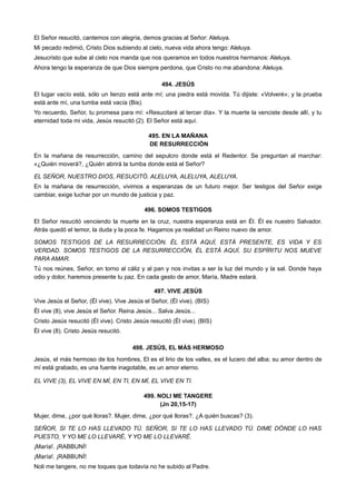 El Señor resucitó, cantemos con alegría, demos gracias al Señor: Aleluya.
Mi pecado redimió, Cristo Dios subiendo al cielo, nueva vida ahora tengo: Aleluya.
Jesucristo que sube al cielo nos manda que nos queramos en todos nuestros hermanos: Aleluya.
Ahora tengo la esperanza de que Dios siempre perdona, que Cristo no me abandona: Aleluya.
494. JESÚS
El lugar vacío está, sólo un lienzo está ante mí; una piedra está movida. Tú dijiste: «Volveré»; y la prueba
está ante mí, una tumba está vacía (Bis).
Yo recuerdo, Señor, tu promesa para mí: «Resucitaré al tercer día». Y la muerte la venciste desde allí, y tu
eternidad toda mi vida, Jesús resucitó (2). El Señor está aquí.
495. EN LA MAÑANA
DE RESURRECCIÓN
En la mañana de resurrección, camino del sepulcro donde está el Redentor. Se preguntan al marchar:
«¿Quién moverá?, ¿Quién abrirá la tumba donde está el Señor?
EL SEÑOR, NUESTRO DIOS, RESUCITÓ. ALELUYA, ALELUYA, ALELUYA.
En la mañana de resurrección, vivimos a esperanzas de un futuro mejor. Ser testigos del Señor exige
cambiar, exige luchar por un mundo de justicia y paz.
496. SOMOS TESTIGOS
El Señor resucitó venciendo la muerte en la cruz, nuestra esperanza está en Él. Él es nuestro Salvador.
Atrás quedó el temor, la duda y la poca fe. Hagamos ya realidad un Reino nuevo de amor.
SOMOS TESTIGOS DE LA RESURRECCIÓN. ÉL ESTÁ AQUÍ, ESTÁ PRESENTE, ES VIDA Y ES
VERDAD. SOMOS TESTIGOS DE LA RESURRECCIÓN, ÉL ESTÁ AQUÍ, SU ESPÍRITU NOS MUEVE
PARA AMAR.
Tú nos reúnes, Señor, en torno al cáliz y al pan y nos invitas a ser la luz del mundo y la sal. Donde haya
odio y dolor, haremos presente tu paz. En cada gesto de amor, María, Madre estará.
497. VIVE JESÚS
Vive Jesús el Señor, (Él vive). Vive Jesús el Señor, (Él vive). (BIS)
Él vive (8), vive Jesús el Señor. Reina Jesús... Salva Jesús...
Cristo Jesús resucitó (Él vive). Cristo Jesús resucitó (Él vive). (BIS)
Él vive (8). Cristo Jesús resucitó.
498. JESÚS, EL MÁS HERMOSO
Jesús, el más hermoso de los hombres, El es el lirio de los valles, es el lucero del alba; su amor dentro de
mí está grabado, es una fuente inagotable, es un amor eterno.
EL VIVE (3), EL VIVE EN MÍ, EN TI, EN MÍ, EL VIVE EN TI.
499. NOLl ME TANGERE
(Jn 20,15-17)
Mujer, dime, ¿por qué lloras?. Mujer, dime, ¿por qué lloras?. ¿A quién buscas? (3).
SEÑOR, SI TE LO HAS LLEVADO TÚ. SEÑOR, SI TE LO HAS LLEVADO TÚ. DIME DÓNDE LO HAS
PUESTO, Y YO ME LO LLEVARÉ, Y YO ME LO LLEVARÉ.
¡María!. ¡RABBUNÍ!
¡María!. ¡RABBUNÍ!
Noli me tangere, no me toques que todavía no he subido al Padre.
 