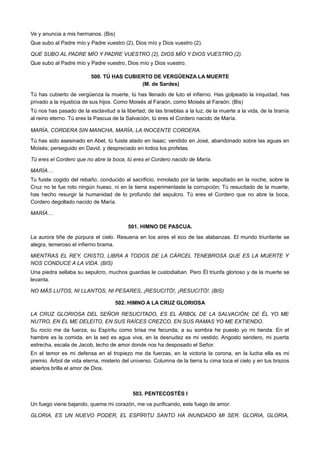 Ve y anuncia a mis hermanos. (Bis)
Que subo al Padre mío y Padre vuestro (2), Dios mío y Dios vuestro (2).
QUE SUBO AL PADRE MÍO Y PADRE VUESTRO (2), DIOS MÍO Y DIOS VUESTRO (2).
Que subo al Padre mío y Padre vuestro, Dios mío y Dios vuestro.
500. TÚ HAS CUBIERTO DE VERGÜENZA LA MUERTE
(M. de Sardes)
Tú has cubierto de vergüenza la muerte, tú has llenado de luto el infierno. Has golpeado la iniquidad, has
privado a la injusticia de sus hijos. Como Moisés al Faraón, como Moisés al Faraón. (Bis)
Tú nos has pasado de la esclavitud a la libertad; de las tinieblas a la luz; de la muerte a la vida, de la tiranía
al reino eterno. Tú eres la Pascua de la Salvación, tú eres el Cordero nacido de María.
MARÍA, CORDERA SIN MANCHA, MARÍA, LA INOCENTE CORDERA.
Tú has sido asesinado en Abel, tú fuiste atado en Isaac; vendido en José, abandonado sobre las aguas en
Moisés; perseguido en David, y despreciado en todos los profetas.
Tú eres el Cordero que no abre la boca, tú eres el Cordero nacido de María.
MARÍA…
Tu fuiste cogido del rebaño, conducido al sacrificio, inmolado por la tarde; sepultado en la noche, sobre la
Cruz no te fue roto ningún hueso, ni en la tierra experimentaste la corrupción; Tú resucitado de la muerte,
has hecho resurgir la humanidad de lo profundo del sepulcro. Tú eres el Cordero que no abre la boca,
Cordero degollado nacido de María.
MARÍA…
501. HIMNO DE PASCUA.
La aurora tiñe de púrpura el cielo. Resuena en los aires el eco de las alabanzas. El mundo triunfante se
alegra, temeroso el infierno brama.
MIENTRAS EL REY, CRISTO, LIBRA A TODOS DE LA CÁRCEL TENEBROSA QUE ES LA MUERTE Y
NOS CONDUCE A LA VIDA. (BIS)
Una piedra sellaba su sepulcro, muchos guardias le custodiaban. Pero Él triunfa glorioso y de la muerte se
levanta.
NO MÁS LUTOS, NI LLANTOS, NI PESARES, ¡RESUCITÓ!, ¡RESUCITÓ!. (BIS)
502. HIMNO A LA CRUZ GLORIOSA
LA CRUZ GLORIOSA DEL SEÑOR RESUCITADO, ES EL ÁRBOL DE LA SALVACIÓN; DE ÉL YO ME
NUTRO, EN ÉL ME DELEITO, EN SUS RAÍCES CREZCO, EN SUS RAMAS YO ME EXTIENDO.
Su rocío me da fuerza, su Espíritu como brisa me fecunda; a su sombra he puesto yo mi tienda. En el
hambre es la comida, en la sed es agua viva, en la desnudez es mi vestido. Angosto sendero, mi puerta
estrecha, escala de Jacob, lecho de amor donde nos ha desposado el Señor.
En el temor es mi defensa en el tropiezo me da fuerzas, en la victoria la corona, en la lucha ella es mi
premio. Árbol de vida eterna, misterio del universo. Columna de la tierra tu cima toca el cielo y en tus brazos
abiertos brilla el amor de Dios.
503. PENTECOSTÉS I
Un fuego viene bajando, quema mi corazón, me va purificando, este fuego de amor.
GLORIA, ES UN NUEVO PODER, EL ESPÍRITU SANTO HA INUNDADO MI SER. GLORIA, GLORIA,
 