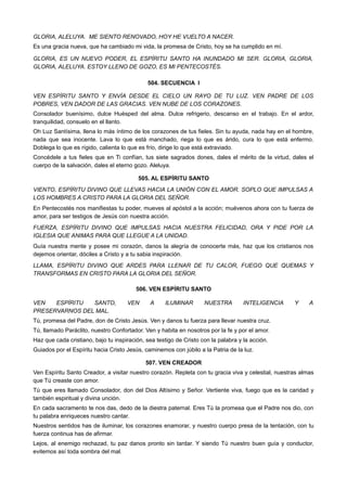 GLORIA, ALELUYA. ME SIENTO RENOVADO, HOY HE VUELTO A NACER.
Es una gracia nueva, que ha cambiado mi vida, la promesa de Cristo, hoy se ha cumplido en mí.
GLORIA, ES UN NUEVO PODER, EL ESPÍRITU SANTO HA INUNDADO MI SER. GLORIA, GLORIA,
GLORIA, ALELUYA. ESTOY LLENO DE GOZO, ES MI PENTECOSTÉS.
504. SECUENCIA I
VEN ESPÍRITU SANTO Y ENVÍA DESDE EL CIELO UN RAYO DE TU LUZ. VEN PADRE DE LOS
POBRES, VEN DADOR DE LAS GRACIAS. VEN NUBE DE LOS CORAZONES.
Consolador buenísimo, dulce Huésped del alma. Dulce refrigerio, descanso en el trabajo. En el ardor,
tranquilidad, consuelo en el llanto.
Oh Luz Santísima, llena lo más íntimo de los corazones de tus fieles. Sin tu ayuda, nada hay en el hombre,
nada que sea inocente. Lava lo que está manchado, riega lo que es árido, cura lo que está enfermo.
Doblega lo que es rígido, calienta lo que es frío, dirige lo que está extraviado.
Concédele a tus fieles que en Ti confían, tus siete sagrados dones, dales el mérito de la virtud, dales el
cuerpo de la salvación, dales el eterno gozo. Aleluya.
505. AL ESPÍRITU SANTO
VIENTO, ESPÍRITU DIVINO QUE LLEVAS HACIA LA UNIÓN CON EL AMOR. SOPLO QUE IMPULSAS A
LOS HOMBRES A CRISTO PARA LA GLORIA DEL SEÑOR.
En Pentecostés nos manifiestas tu poder, mueves al apóstol a la acción; muévenos ahora con tu fuerza de
amor, para ser testigos de Jesús con nuestra acción.
FUERZA, ESPÍRITU DIVINO QUE IMPULSAS HACIA NUESTRA FELICIDAD, ORA Y PIDE POR LA
IGLESIA QUE ANIMAS PARA QUE LLEGUE A LA UNIDAD.
Guía nuestra mente y posee mi corazón, danos la alegría de conocerte más, haz que los cristianos nos
dejemos orientar, dóciles a Cristo y a tu sabia inspiración.
LLAMA, ESPÍRITU DIVINO QUE ARDES PARA LLENAR DE TU CALOR, FUEGO QUE QUEMAS Y
TRANSFORMAS EN CRISTO PARA LA GLORIA DEL SEÑOR.
506. VEN ESPÍRITU SANTO
VEN ESPÍRITU SANTO, VEN A ILUMINAR NUESTRA INTELIGENCIA Y A
PRESERVARNOS DEL MAL.
Tú, promesa del Padre, don de Cristo Jesús. Ven y danos tu fuerza para llevar nuestra cruz.
Tú, llamado Paráclito, nuestro Confortador. Ven y habita en nosotros por la fe y por el amor.
Haz que cada cristiano, bajo tu inspiración, sea testigo de Cristo con la palabra y la acción.
Guiados por el Espíritu hacia Cristo Jesús, caminemos con júbilo a la Patria de la luz.
507. VEN CREADOR
Ven Espíritu Santo Creador, a visitar nuestro corazón. Repleta con tu gracia viva y celestial, nuestras almas
que Tú creaste con amor.
Tú que eres llamado Consolador, don del Dios Altísimo y Señor. Vertiente viva, fuego que es la caridad y
también espiritual y divina unción.
En cada sacramento te nos das, dedo de la diestra paternal. Eres Tú la promesa que el Padre nos dio, con
tu palabra enriqueces nuestro cantar.
Nuestros sentidos has de iluminar, los corazones enamorar, y nuestro cuerpo presa de la tentación, con tu
fuerza continua has de afirmar.
Lejos, al enemigo rechazad, tu paz danos pronto sin tardar. Y siendo Tú nuestro buen guía y conductor,
evitemos así toda sombra del mal.
 