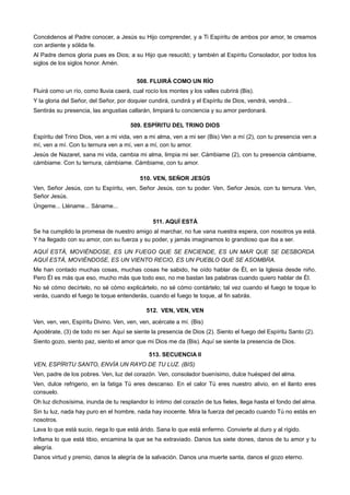 Concédenos al Padre conocer, a Jesús su Hijo comprender, y a Ti Espíritu de ambos por amor, te creamos
con ardiente y sólida fe.
Al Padre demos gloria pues es Dios; a su Hijo que resucitó; y también al Espíritu Consolador, por todos los
siglos de los siglos honor. Amén.
508. FLUIRÁ COMO UN RÍO
Fluirá como un río, como lluvia caerá, cual rocío los montes y los valles cubrirá (Bis).
Y la gloria del Señor, del Señor, por doquier cundirá, cundirá y el Espíritu de Dios, vendrá, vendrá...
Sentirás su presencia, las angustias callarán, limpiará tu conciencia y su amor perdonará.
509. ESPÍRITU DEL TRINO DIOS
Espíritu del Trino Dios, ven a mi vida, ven a mi alma, ven a mi ser (Bis) Ven a mí (2), con tu presencia ven a
mí, ven a mí. Con tu ternura ven a mí, ven a mí, con tu amor.
Jesús de Nazaret, sana mi vida, cambia mi alma, limpia mi ser. Cámbiame (2), con tu presencia cámbiame,
cámbiame. Con tu ternura, cámbiame. Cámbiame, con tu amor.
510. VEN, SEÑOR JESÚS
Ven, Señor Jesús, con tu Espíritu, ven, Señor Jesús, con tu poder. Ven, Señor Jesús, con tu ternura. Ven,
Señor Jesús.
Úngeme... Lléname... Sáname...
511. AQUÍ ESTÁ
Se ha cumplido la promesa de nuestro amigo al marchar, no fue vana nuestra espera, con nosotros ya está.
Y ha llegado con su amor, con su fuerza y su poder, y jamás imaginamos lo grandioso que iba a ser.
AQUÍ ESTÁ, MOVIÉNDOSE, ES UN FUEGO QUE SE ENCIENDE, ES UN MAR QUE SE DESBORDA.
AQUÍ ESTÁ, MOVIÉNDOSE, ES UN VIENTO RECIO, ES UN PUEBLO QUE SE ASOMBRA.
Me han contado muchas cosas, muchas cosas he sabido, he oído hablar de Él, en la Iglesia desde niño.
Pero Él es más que eso, mucho más que todo eso, no me bastan las palabras cuando quiero hablar de Él.
No sé cómo decírtelo, no sé cómo explicártelo, no sé cómo contártelo; tal vez cuando el fuego te toque lo
verás, cuando el fuego te toque entenderás, cuando el fuego te toque, al fin sabrás.
512. VEN, VEN, VEN
Ven, ven, ven, Espíritu Divino. Ven, ven, ven, acércate a mí. (Bis)
Apodérate, (3) de todo mi ser. Aquí se siente la presencia de Dios (2). Siento el fuego del Espíritu Santo (2).
Siento gozo, siento paz, siento el amor que mi Dios me da (Bis). Aquí se siente la presencia de Dios.
513. SECUENCIA II
VEN, ESPÍRITU SANTO, ENVÍA UN RAYO DE TU LUZ. (BIS)
Ven, padre de los pobres. Ven, luz del corazón. Ven, consolador buenísimo, dulce huésped del alma.
Ven, dulce refrigerio, en la fatiga Tú eres descanso. En el calor Tú eres nuestro alivio, en el llanto eres
consuelo.
Oh luz dichosísima, inunda de tu resplandor lo íntimo del corazón de tus fieles, llega hasta el fondo del alma.
Sin tu luz, nada hay puro en el hombre, nada hay inocente. Mira la fuerza del pecado cuando Tú no estás en
nosotros.
Lava lo que está sucio, riega lo que está árido. Sana lo que está enfermo. Convierte al duro y al rígido.
Inflama lo que está tibio, encamina la que se ha extraviado. Danos tus siete dones, danos de tu amor y tu
alegría.
Danos virtud y premio, danos la alegría de la salvación. Danos una muerte santa, danos el gozo eterno.
 