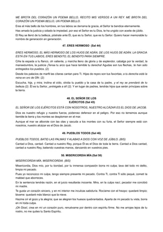 ME BROTA DEL CORAZÓN UN POEMA BELLO, RECITO MIS VERSOS A UN REY. ME BROTA DEL
CORAZÓN UN POEMA BELLO, UN POEMA BELLO.
Eres el más bello de los hombres, en tus labios se derrama la gracia, el Señor te bendice eternamente.
Has amado la justicia y odiado la impiedad, por eso el Señor es tu Dios, te ha ungido con aceite de júbilo.
El Rey se llenó de tu belleza, póstrate ante Él, que es tu Señor, que es tu Señor. Quiero hacer memorable tu
nombre de generación en generación.
47. ERES HERMOSO (Sal 44)
ERES HERMOSO, EL MÁS HERMOSO DE LOS HIJOS DE ADÁN, DE LOS HIJOS DE ADÁN. LA GRACIA
ESTÁ EN TUS LABIOS, ERES BENDITO, EL BENDITO PARA SIEMPRE.
Ciñe la espada a tu flanco, oh valiente, y marcha lleno de gloria y de esplendor, cabalga por la verdad, la
mansedumbre, la justicia ¡Tensa tu arco que hace temible tu derecha! Agudas son tus flechas, te han sido
entregados los pueblos. (2)
Desde los palacios de marfil las cítaras cantan para Ti. Hijas de reyes son tus favoritas; a tu derecha está la
reina en oro de Ofir. (2)
Escucha, hija, y mira; inclina el oído, olvida tu pueblo y la casa de tu padre, y el rey se prendará de tu
belleza (2). Él es tu Señor, ¡entrégate a él! (2). Y en lugar de padres, tendrás hijos que serán príncipes sobre
la tierra.
48. EL SEÑOR DE LOS
EJÉRCITOS (Sal 45)
EL SEÑOR DE LOS EJÉRCITOS ESTÁ CON NOSOTROS, NUESTRO ALCÁZAR ES EL DIOS DE JACOB.
Dios es nuestro refugio y nuestra fuerza, poderoso defensor en el peligro. Por eso no tememos aunque
tiemble la tierra y los montes se desplomen en el mar.
Aunque el mar se alborote con las olas y sacuda a los montes con su furia, el Señor siempre está con
nosotros, nuestro alcázar es el Dios de Jacob.
49. PUEBLOS TODOS (Sal 46)
PUEBLOS TODOS, BATID LAS PALMAS Y ALABAD A DIOS CON VOZ DE JÚBILO. (BIS)
Cantad a Dios, cantad. Cantad a nuestro Rey, porque Él es el Dios de toda la tierra. Cantad a Dios cantad,
cantad a nuestro Rey, batiendo vuestras manos, danzando en vuestros pies.
50. MISERICORDIA MÍA (Sal 50)
MISERICORDIA MÍA, MISERICORDIA. (BIS)
Misericordia, Dios mío, por tu bondad, por tu inmensa compasión borra mi culpa; lava del todo mi delito,
limpia mi pecado.
Pues yo reconozco mi culpa, tengo siempre presente mi pecado. Contra Ti, contra Ti sólo pequé, cometí la
maldad que aborreces.
En la sentencia tendrás razón, en el juicio resultarás inocente. Mira, en la culpa nací, pecador me concibió
mi madre.
Te gusta un corazón sincero, y en mi interior me inculcas sabiduría. Rocíame con el hisopo: quedaré limpio;
lávame: quedaré más blanco que la nieve.
Hazme oír el gozo y la alegría; que se alegren los huesos quebrantados. Aparta de mi pecado tu vista, borra
en mí toda culpa.
¡Oh Dios!, crea en mí un corazón puro, renuévame por dentro con espíritu firme. No me arrojes lejos de tu
rostro, no me quites tu Santo Espíritu.
 