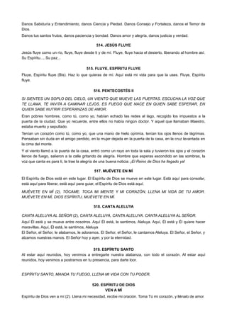 Danos Sabiduría y Entendimiento, danos Ciencia y Piedad. Danos Consejo y Fortaleza, danos el Temor de
Dios.
Danos tus santos frutos, danos paciencia y bondad. Danos amor y alegría, danos justicia y verdad.
514. JESÚS FLUYE
Jesús fluye como un río, fluye, fluye desde ti y de mí. Fluye, fluye hacia el desierto, liberando al hombre así.
Su Espíritu..., Su paz...
515. FLUYE, ESPÍRITU FLUYE
Fluye, Espíritu fluye (Bis). Haz lo que quieras de mí. Aquí está mi vida para que la uses. Fluye, Espíritu
fluye.
516. PENTECOSTÉS II
SI SIENTES UN SOPLO DEL CIELO, UN VIENTO QUE MUEVE LAS PUERTAS. ESCUCHA LA VOZ QUE
TE LLAMA, TE INVITA A CAMINAR LEJOS. ES FUEGO QUE NACE EN QUIEN SABE ESPERAR, EN
QUIEN SABE NUTRIR ESPERANZAS DE AMOR.
Eran pobres hombres, como tú, como yo, habían echado las redes al lago, recogido los impuestos a la
puerta de la ciudad. Que yo recuerde, entre ellos no había ningún doctor. Y aquel que llamaban Maestro,
estaba muerto y sepultado.
Tenían un corazón como tú, como yo, que una mano de hielo oprimía, tenían los ojos llenos de lágrimas.
Pensaban sin duda en el amigo perdido, en la mujer dejada en la puerta de la casa, en la cruz levantada en
la cima del monte.
Y el viento llamó a la puerta de la casa, entró como un rayo en toda la sala y tuvieron los ojos y el corazón
llenos de fuego, salieron a la calle gritando de alegría. Hombre que esperas escondido en las sombras, la
voz que canta es para ti, te trae la alegría de una buena noticia: ¡El Reino de Dios ha llegado ya!
517. MUÉVETE EN MÍ
El Espíritu de Dios está en este lugar. El Espíritu de Dios se mueve en este lugar. Está aquí para consolar,
está aquí para liberar, está aquí para guiar, el Espíritu de Dios está aquí.
MUÉVETE EN MÍ (2), TÓCAME. TOCA MI MENTE Y MI CORAZÓN, LLENA MI VIDA DE TU AMOR.
MUÉVETE EN MÍ, DIOS ESPÍRITU, MUÉVETE EN MÍ.
518. CANTA ALELUYA
CANTA ALELUYA AL SEÑOR (2), CANTA ALELUYA, CANTA ALELUYA. CANTA ALELUYA AL SEÑOR.
Aquí Él está y se mueve entre nosotros. Aquí Él está, le sentimos, Aleluya. Aquí, Él está y Él quiere hacer
maravillas. Aquí, Él está, le sentimos, Aleluya
El Señor, el Señor, le alabamos, le adoramos. El Señor, el Señor, le cantamos Aleluya. El Señor, el Señor, y
alzamos nuestras manos. El Señor hoy y ayer, y por la eternidad.
519. ESPÍRITU SANTO
Al estar aquí reunidos, hoy venimos a entregarte nuestra alabanza, con todo el corazón. Al estar aquí
reunidos, hoy venimos a postrarnos en tu presencia, para darte loor.
ESPÍRITU SANTO, MANDA TU FUEGO, LLENA MI VIDA CON TU PODER.
520. ESPÍRITU DE DIOS
VEN A MÍ
Espíritu de Dios ven a mí (2). Llena mi necesidad, recibe mi oración. Toma Tú mi corazón, y llénalo de amor.
 