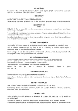 521. BAUTÍZAME
Bautízame, Señor, con tu Espíritu, bautízame, Señor, con tu Espíritu. (Bis) Y déjame sentir el fuego de tu
amor aquí en mi corazón, Señor (Bis) Sáname... Úngeme...
522. ESPÍRITU
ESPÍRITU, ESPÍRITU, ESPÍRITU SANTO DE DIOS. (BIS)
Ven a controlar todo mi ser, ven a dirigir toda mi vida. También mi pensar y mi actuar, mi sentir y mi caminar.
523. ESPÍRITU DE
DIOS
El Espíritu de Dios ha descendido a mi alma como una tenue canción, como un natural mar y conocí lo que
se ve, vi lo que está oculto.
Y me mostró en la inquietud cuán hermoso es tu corazón. Vi que en cada cosa bella allí habita Dios. No en
un cielo de estrellas sino en tu corazón.
Santo Espíritu de Dios ven, ven a mí. Santo Espíritu de Dios, ven y mora en mí. Santo Espíritu de Dios ven
a mí, mi corazón te pertenece a Ti.
524. VEN, ESPÍRITU SANTO
VEN ESPÍRITU DE DIOS SOBRE MÍ, ME ABRO A TU PRESENCIA. CAMBIARÁS MI CORAZÓN. (BIS)
Toca mi debilidad, toma todo lo que soy, pongo mi vida en tus manos y mi ser. Poco a poco llegarás a
alumbrarme con tu luz. Tú cambiarás mi pasado. Cantaré.
Quiero ser signo de paz. Quiero compartir mi ser. Yo necesito tu fuerza, tu valor. Quiero proclamarte a Ti.
Ser testigo de tu amor. Entra y transforma mi vida. ¡Ven a mí!
525. ESPÍRITU DE SANTIDAD
ESPÍRITU DE SANTIDAD, ESPÍRITU DE FUEGO, ESPÍRITU DE LUZ, VEN ENCIÉNDENOS.
Espíritu de Cristo Dios, ven a empujarnos a gritar: «Cristo resucitó».
Testigo verdadero, Tú nos consuelas, Tú nos santificas. ¡Gloria a Jesús!
Espíritu de Cristo Dios, ven a amarnos, te aclamamos. ¡Gloria al Señor!
ALELUYA (7).
526. ESPÍRITU SANTO VEN
ESPÍRITU SANTO VEN, VEN (3) EN EL NOMBRE DEL SEÑOR.
Acompáñame, ilumíname toda mi vida. Acompáñame, ilumíname, Espíritu Santo Ven...Purifícame,
santifícame...
527. VEN, ESPÍRITU VEN
VEN, ESPÍRITU VEN Y LLÉNAME SEÑOR, CON TU PRECIOSA UNCIÓN. (BIS)
Purifícame y lávame, renuévame, restáurame, Señor, con tu poder. Purifícame y lávame, renuévame,
restáurame, Señor, te quiero conocer.
528. MORA EN MÍ
SANTO ESPÍRITU DE DIOS, MORA EN MÍ, MORA EN MÍ. QUIERO SER LLENO DE TU LUZ. MORA EN
MÍ, MORA EN MÍ.
Si tu bella luz mora en mí, la gloria de Jesús irradiaré. Mora en mí, mora en mí. Soy de Ti, soy de Ti.
Si quebrantas, Santo Espíritu mi ser; instrumento de tu amor, yo puedo ser. Mora en mí, mora en mí. Soy de
 