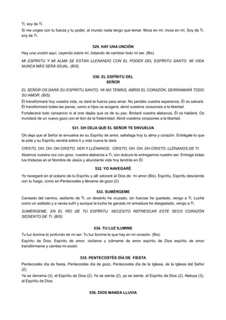 Ti, soy de Ti.
Si me unges con tu fuerza y tu poder, al mundo nada tengo que temer. Mora en mí, mora en mí. Soy de Ti,
soy de Ti.
529. HAY UNA UNCIÓN
Hay una unción aquí, cayendo sobre mí, tratando de cambiar todo mi ser. (Bis)
MI ESPÍRITU Y MI ALMA SE ESTÁN LLENANDO CON EL PODER DEL ESPÍRITU SANTO. MI VIDA
NUNCA MÁS SERÁ IGUAL. (BIS)
530. EL ESPÍRITU DEL
SEÑOR
EL SEÑOR OS DARÁ SU ESPÍRITU SANTO, YA NO TEMÁIS, ABRID EL CORAZÓN, DERRAMARÁ TODO
SU AMOR. (BIS)
Él transformará hoy vuestra vida, os dará la fuerza para amar. No perdáis vuestra esperanza, Él os salvará.
Él transformará todas las penas, como a hijos os acogerá, abrid vuestros corazones a la libertad.
Fortalecerá todo cansancio si al orar dejáis que os dé su paz. Brotará vuestra alabanza, Él os hablará. Os
inundará de un nuevo gozo con el don de la fraternidad. Abrid vuestros corazones a la libertad.
531. OH DEJA QUE EL SEÑOR TE ENVUELVA
Oh deja que el Señor te envuelva en su Espíritu de amor, satisfaga hoy tu alma y corazón. Entrégale lo que
te pide y su Espíritu vendrá sobre ti y vida nueva te dará.
CRISTO, OH, OH, OH CRISTO. VEN Y LLÉNANOS. CRISTO, OH, OH, OH CRISTO, LLÉNANOS DE TI.
Alzamos nuestra voz con gozo, nuestra alabanza a Ti, con dulzura te entregamos nuestro ser. Entrega todas
tus tristezas en el Nombre de Jesús y abundante vida hoy tendrás en Él.
532. YO NAVEGARÉ
Yo navegaré en el océano de tu Espíritu y allí adoraré al Dios de mi amor (Bis). Espíritu, Espíritu desciende
con tu fuego, como en Pentecostés y lléname de gozo (2).
533. SUMÉRGEME
Cansado del camino, sediento de Ti, un desierto he cruzado, sin fuerzas he quedado, vengo a Ti. Luché
como un soldado y a veces sufrí y aunque la lucha he ganado mi armadura he desgastado, vengo a Ti.
SUMÉRGEME, EN EL RÍO DE TU ESPÍRITU. NECESITO REFRESCAR ESTE SECO CORAZÓN
SEDIENTO DE TI. (BIS)
534. TU LUZ ILUMINE
Tu luz ilumine lo profundo de mi ser. Tu luz ilumine lo que hay en mi corazón. (Bis)
Espíritu de Dios, Espíritu de amor, visítame y cólmame de amor espíritu de Dios espíritu de amor
transfórmame y cambia mi existir.
535. PENTECOSTÉS DÍA DE FIESTA
Pentecostés día de fiesta, Pentecostés día de gozo, Pentecostés día de la Iglesia, de la Iglesia del Señor
(2).
Ya se derrama (3), el Espíritu de Dios (2). Ya se siente (2), ya se siente, el Espíritu de Dios (2), Aleluya (3),
al Espíritu de Dios.
536. DIOS MANDA LLUVIA
 