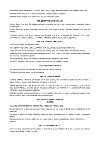 Dios manda lluvia, derrama de tu Espíritu, envía hoy tu fuego, sana mis heridas, restáurame Señor. (Bis)
Manda la lluvia, el rocío de tu amor, llenando las vidas de la tierra oh Señor.
Manda la lluvia, el rocío de tu amor, visita mi vida cámbiame Señor.
537. ESPÍRITU SANTO VEN A MÍ
Espíritu Santo yo te amo, Tú estas presente en la ternura, me das la paz, me das la luz, eres dulce miel en
mi amargura.
Espíritu Santo yo te amo, mensajero eterno sol y guía, eres mi andar, felicidad, bálsamo que cura mis
heridas.
ESPÍRITU SANTO VEN A MI, POR FAVOR AHORA VEN A MI, BÓRRAME EL PECADO QUE SENTÍ
ENTRAR, QUÍTAME EL ORGULLO Y TANTA VANIDAD, LÍMPIAME DE TODO, VEN A MI.
538. VEN ESPÍRITU SANTO (M.V)
Ven, Espíritu Santo, ven llénanos Señor.
VEN, ESPÍRITU SANTO, VEN LLÉNANOS, VEN SÉLLANOS, SEÑOR, VEN HOY AQUÍ.
Amigo del cielo, ven con nosotros, ayudador, se nuestro guía, se nuestro dueño ven llénanos, Señor.
Sobre nosotros y nuestros hermanos sobre todo pueblo, raza y nación, ven Señor renueva la faz de la tierra,
ven llénanos, ven séllanos, Señor.
Ven sobre el Papa, sobre los Obispos, sobre sacerdotes, religiosos y los laicos
Ven Señor, renueva y enciende a tu Iglesia. ven llénanos, ven séllanos, Señor.
539. VEN ESPÍRITU DE DIOS
Ven Espíritu de Dios, ven a mi ser, ven a mi vida (oh Espíritu de Dios).
Ven Espíritu de amor, ven a morar, Maranatha.
540. EN TORNO A MARÍA
En torno a María, y siempre en oración, en un solo espíritu, con un mismo corazón, en torno a María, la
Iglesia se formó cuando estando juntos, el Espíritu se derramó.
MARÍA, MADRE NUESTRA, MARÍA MADRE DE DIOS; MADRE DE LUZ Y ESPERANZA, PORTADORA
DEL AMOR. MARÍA, MADRE DE LA IGLESIA ESTAMOS EN TORNO A TI, UNIDOS EN UN SOLO
ESPÍRITU Y EN UN MISMO CORAZÓN.
Estando reunidos, en el aposento alto, un viento impetuoso llenó todo el lugar, y lenguas de fuego en cada
uno se posaron, y en torno a María el Espíritu se derramó.
541. ENVÍA TU ESPÍRITU SEÑOR
(Sal 103)
ENVÍA TU ESPÍRITU SEÑOR, RENUEVA LA FAZ DE LA TIERRA. (BIS)
Bendice alma mía al Señor, grande es mi Dios, cuantas son tus obras oh Señor, llena esta la tierra de tus
creaturas.
Les quitas el aliento oh Señor, vuelven y vuelven al polvo; envías tus ojos oh Señor, tu creas y renuevas a
la tierra.
Gloria para siempre al Señor, alégrense sus obras, ojala le alaben mis palabras, solo en el Señor me
alegrare.
542. CUÁN GRANDE ES ÉL
Señor, mi Dios, al contemplar los cielos, el firmamento y las estrellas mil. Al oír tu voz en los potentes
truenos, y ver brillar el sol en su cénit.
 