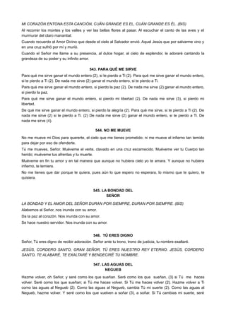 MI CORAZÓN ENTONA ESTA CANCIÓN, CUÁN GRANDE ES EL, CUÁN GRANDE ES ÉL. (BIS)
Al recorrer los montes y los valles y ver las bellas flores al pasar. Al escuchar el canto de las aves y el
murmurar del claro manantial.
Cuando recuerdo el Amor Divino que desde el cielo al Salvador envió. Aquel Jesús que por salvarme vino y
en una cruz sufrió por mí y murió.
Cuando el Señor me llame a su presencia, al dulce hogar, al cielo de esplendor, le adoraré cantando la
grandeza de su poder y su infinito amor.
543. PARA QUÉ ME SIRVE
Para qué me sirve ganar el mundo entero (2), si te pierdo a Ti (2). Para qué me sirve ganar el mundo entero,
si te pierdo a Ti (2). De nada me sirve (2) ganar el mundo entero, si te pierdo a Ti.
Para qué me sirve ganar el mundo entero, si pierdo la paz (2). De nada me sirve (2) ganar el mundo entero,
si pierdo la paz.
Para qué me sirve ganar el mundo entero, si pierdo mi libertad (2). De nada me sirve (3), si pierdo mi
libertad.
De qué me sirve ganar el mundo entero, si pierdo la alegría (2). Para qué me sirve, si te pierdo a Ti (2). De
nada me sirve (2) si te pierdo a Ti. (2) De nada me sirve (2) ganar el mundo entero, si te pierdo a Ti. De
nada me sirve (4).
544. NO ME MUEVE
No me mueve mi Dios para quererte, el cielo que me tienes prometido; ni me mueve el infierno tan temido
para dejar por eso de ofenderte.
Tú me mueves, Señor. Muéveme el verte, clavado en una cruz escarnecido. Muéveme ver tu Cuerpo tan
herido; muéveme tus afrentas y tu muerte.
Muéveme en fin tu amor y en tal manera que aunque no hubiera cielo yo te amara. Y aunque no hubiera
infierno, te temiera.
No me tienes que dar porque te quiera, pues aún lo que espero no esperara, lo mismo que te quiero, te
quisiera.
545. LA BONDAD DEL
SEÑOR
LA BONDAD Y EL AMOR DEL SEÑOR DURAN POR SIEMPRE, DURAN POR SIEMPRE. (BIS)
Alabemos al Señor, nos inunda con su amor.
Da la paz al corazón. Nos inunda con su amor.
Se hace nuestro servidor. Nos inunda con su amor.
546. TÚ ERES DIGNO
Señor, Tú eres digno de recibir adoración. Señor ante tu trono, trono de justicia, tu nombre exaltaré.
JESÚS, CORDERO SANTO, GRAN SEÑOR, TÚ ERES NUESTRO REY ETERNO. JESÚS, CORDERO
SANTO, TE ALABARÉ, TE EXALTARÉ Y BENDECIRÉ TU NOMBRE.
547. LAS AGUAS DEL
NEGUEB
Hazme volver, oh Señor, y seré como los que sueñan. Seré como los que sueñan, (3) si Tú me haces
volver. Seré como los que sueñan; si Tú me haces volver. Si Tú me haces volver (2). Hazme volver a Ti
como las aguas al Negueb (2). Como las aguas al Negueb, cambia Tú mi suerte (2). Como las aguas al
Negueb, hazme volver. Y seré como los que vuelven a soñar (3), a soñar. Si Tú cambias mi suerte, seré
 