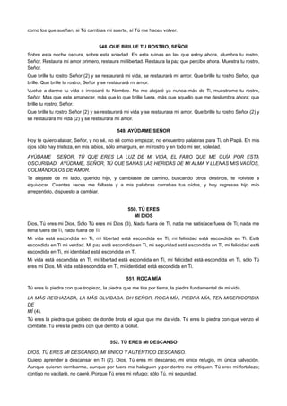 como los que sueñan, si Tú cambias mi suerte, sí Tú me haces volver.
548. QUE BRILLE TU ROSTRO, SEÑOR
Sobre esta noche oscura, sobre esta soledad. En esta ruinas en las que estoy ahora, alumbra tu rostro,
Señor. Restaura mi amor primero, restaura mi libertad. Restaura la paz que percibo ahora. Muestra tu rostro,
Señor.
Que brille tu rostro Señor (2) y se restaurará mi vida, se restaurará mi amor. Que brille tu rostro Señor, que
brille. Que brille tu rostro, Señor y se restaurará mi amor.
Vuelve a darme tu vida e invocaré tu Nombre. No me alejaré ya nunca más de Ti, muéstrame tu rostro,
Señor. Más que este amanecer, más que lo que brille fuera, más que aquello que me deslumbra ahora; que
brille tu rostro, Señor.
Que brille tu rostro Señor (2) y se restaurará mi vida y se restaurara mi amor. Que brille tu rostro Señor (2) y
se restaurara mi vida (2) y se restaurara mi amor.
549. AYÚDAME SEÑOR
Hoy te quiero alabar, Señor, y no sé, no sé como empezar, no encuentro palabras para Ti, oh Papá. En mis
ojos sólo hay tristeza, en mis labios, sólo amargura, en mi rostro y en todo mi ser, soledad.
AYÚDAME SEÑOR, TÚ QUE ERES LA LUZ DE MI VIDA, EL FARO QUE ME GUÍA POR ESTA
OSCURIDAD. AYÚDAME, SEÑOR, TÚ QUE SANAS LAS HERIDAS DE MI ALMA Y LLENAS MIS VACÍOS,
COLMÁNDOLOS DE AMOR.
Te alejaste de mi lado, querido hijo, y cambiaste de camino, buscando otros destinos, te volviste a
equivocar. Cuantas veces me fallaste y a mis palabras cerrabas tus oídos, y hoy regresas hijo mío
arrepentido, dispuesto a cambiar.
550. TÚ ERES
MI DIOS
Dios, Tú eres mi Dios, Sólo Tú eres mi Dios (3), Nada fuera de Ti, nada me satisface fuera de Ti; nada me
llena fuera de Ti, nada fuera de Ti.
Mi vida está escondida en Ti, mi libertad está escondida en Ti, mi felicidad está escondida en Ti. Está
escondida en Ti mi verdad. Mi paz está escondida en Ti, mi seguridad está escondida en Ti, mi felicidad está
escondida en Ti, mi identidad está escondida en Ti.
Mi vida está escondida en Ti, mi libertad está escondida en Ti, mi felicidad está escondida en Ti, sólo Tú
eres mi Dios. Mi vida está escondida en Ti, mi identidad está escondida en Ti.
551. ROCA MÍA
Tú eres la piedra con que tropiezo, la piedra que me tira por tierra, la piedra fundamental de mi vida.
LA MÁS RECHAZADA, LA MÁS OLVIDADA. OH SEÑOR, ROCA MÍA, PIEDRA MÍA, TEN MISERICORDIA
DE
MÍ (4).
Tú eres la piedra que golpeo; de donde brota el agua que me da vida. Tú eres la piedra con que venzo el
combate. Tú eres la piedra con que derribo a Goliat.
552. TÚ ERES MI DESCANSO
DIOS, TÚ ERES MI DESCANSO, MI ÚNICO Y AUTÉNTICO DESCANSO.
Quiero aprender a descansar en Ti (2). Dios, Tú eres mi descanso, mi único refugio, mi única salvación.
Aunque quieran derribarme, aunque por fuera me halaguen y por dentro me critiquen. Tú eres mi fortaleza;
contigo no vacilaré, no caeré. Porque Tú eres mi refugio; sólo Tú, mi seguridad.
 