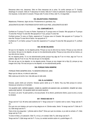 Descansa alma mía, descansa. Sólo en Dios descansa de tu prisa. Yo confío siempre en Ti. Contigo
desahogo mi corazón. Sólo en Ti descansa mi mente. Sólo de Ti viene mi salvación. Aunque crezcan mucho
mis riquezas, no les daré mi corazón. Porque sólo Tú eres mi Dios; sólo Tú, mi seguridad.
553. MAJESTUOSO, PODEROSO
Majestuoso, Poderoso, digno de loor. Proclamemos tu grandeza, hoy.
JESUCRISTO ES REY, POSTRADO ESTOY ANTE SUS PIES, JESUCRISTO ES REY.
554. CONFIARÉ EN TI.
Confiaré en Ti porque Tú eres mi Padre. Esperaré en Ti porque eres mi Creador. Me apoyaré en Ti porque
Tú eres fiel. Porque Tú eres fiel. Me apoyaré en Ti (2), porque Tú eres fiel.
Confiaré porque Tú eres un Padre, esperaré en Ti porque eres mi Creador. Me apoyaré en Ti porque Tú
eres fiel. Porque Tú eres fiel oh Señor, me apoyaré en Ti.
Confiaré en Ti, oh Señor, porque Tú eres fiel. esperaré en Ti, porque Tú eres fiel. Me apoyaré en Ti, confiaré
en Ti.
555. NO ME DEJARÁS
Sé que no me dejarás, no me dejarás jamás. Porque yo soy la obra de tus manos. Porque yo soy obra de
tus manos. Sé que no me dejarás, sé que no me abandonarás jamás. Porque yo soy obra de tus manos, yo
soy obra de tus manos.
No me dejarás jamás, Tú no me abandonarás jamás porque hay algo de Ti en mi mirar, algo de Ti en mi
palabra, algo de Ti en mi voz. Por eso sé que no me dejarás.
Por eso sé que no me dejarás, no me dejarás jamás. Porque yo soy imagen de tu Hijo (2), porque yo soy
imagen de tu Hijo. Por eso sé que no me dejarás; no me abandonarás jamás.
556. PORQUE PARA SIEMPRE
PORQUE PARA SIEMPRE DIOS, TU MISERICORDIA ES. (BIS)
Mejor que la vida es, mi alma lo sabe bien.
Más vasta que el ancho mar, más alta que el cielo está.
558. EL ALFARERO
Gracias, quiero darte por amarme. Gracias quiero darte yo a Ti, Señor. Hoy soy feliz porque te conocí.
Gracias por amarme a mí también.
YO QUIERO SER, SEÑOR AMADO, COMO EL BARRO EN MANOS DEL ALFARERO. ROMPE MI VIDA,
HAZLA DE NUEVO. YO QUIERO SER UN VASO NUEVO.
Te conocí y te amé. Te pedí perdón y me escuchaste. Si te ofendí, perdóname Señor, pues te amo y nunca
te olvidaré.
557. TENGO SED DE TI
Tengo sed de Ti (2). Mi alma está sedienta de Ti. Tengo ansia de Ti. Cuándo veré tu rostro. Tengo sed de Ti
(3).
Por qué vivo con tristeza, por qué no hay alegría en mí. Dónde estás, Señor. Yo tengo sed de Ti. Sólo de Ti
(3). Sólo tengo sed de Ti.
Todo el día me preguntan: “¿Dónde está tu Dios?” Dime por qué me olvidas, si yo sólo te anhelo a Ti. Sólo
tengo sed de Ti (2).
Tú eres mi Dios y mi salvación. Sólo Tú, mi luz y mi verdad. Sólo Tú, sólo tengo sed de Ti.
Tengo sed de Ti. Sólo tengo sed de Ti. Tu luz y tu verdad vendrán sobre mí y podré llegar a Ti.
 