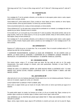 Sólo tengo sed de Ti (2), Tú eres mi Dios, tengo sed de Ti, de Ti. Sólo de Ti, Sólo tengo sed de Ti, sólo de Ti
(2).
559. CON NOSTALGIA
DE TI
Con nostalgia de Ti me he sentado a llorarte y en la orilla de mi vida espero poder volver a verte, espero
poder volver a amarte, amarte.
Cómo hablar de Ti, cómo cantar para ti. Cómo, si estoy en tierra lejana, en tierra extraña, en tierra lejana,
en tierra extraña. Cómo soy tierra extraña. Yo mismo soy una tierra extraña.
Cómo encontrarte dentro (2), si estoy en tierra extranjera, en tierra extraña.
Cómo olvidarme de Ti; yo sé quien eres, aunque todo ha cambiado en un instante. La nostalgia de verte me
aprieta hoy por dentro. Quisiera mover tu corazón.
Si me olvido de Ti, yo no sé quién soy. Si me olvido de Ti, todo se paraliza. Todo pierde sentido, todo se me
pega al polvo. Todo se me vuelve oscuro y mi voz ya no puede cantarte. Estoy en tierra extraña, estoy en
tierra lejana. Estoy en tierra extraña (2).
Con nostalgia de Ti, me he sentado a llorarte y en la orilla de mi mirar espero poder volver a verte, espero
volver a amarte. Amarte. Espero poder volver a amarte (3), Con nostalgia de Ti. Con nostalgia (2) de Ti. En
tierra extraña.
560. ESPERAR EN TI
Esperar en Ti, difícil sé que es, mi mente dice: “No, no es posible”. Pero mi corazón confiado está en Ti. Tú
siempre has sido fiel, me has sostenido.
Y ESPERARÉ PACIENTEMENTE, AUNQUE LA DUDA ME ATORMENTE, YO NO CONFÍO CON LA
MENTE, LO HAGO CON EL CORAZÓN. Y ESPERARÉ EN LA TORMENTA; AUNQUE TARDARE TU
RESPUESTA, YO CONFIARÉ EN TU PROVIDENCIA. TÚ SIEMPRE TIENES EL CONTROL.
561. CON MANOS VACÍAS
Con manos vacías, vengo a Ti, no tengo nada que darte. No hay nada de valor en mí. No puedo
impresionarte. Hoy puedo entregar mi corazón, pero está quebrantado. Recíbelo, mi buen Pastor. Tú
puedes restaurarlo.
PONGO MI VIDA A TU SERVICIO, SEÑOR. NO SERÁ MUCHO PERO LA ENTREGO HOY. Y SI MIS
MANOS HOY VACÍAS ESTÁN, PUEDES LLENARLAS CON TU GRAN PODER Y AMOR. USA MIS
MANOS, SEÑOR.
562. ¡QUÉ SERÍA DE MÍ!
¡Qué sería de mí si no me hubieras alcanzado! Dónde estaría hoy si no me hubieras perdonado. Tendría un
vacío en mi corazón, vagaría sin rumbo, sin dirección.
SI NO FUERA POR TU GRACIA Y POR TU AMOR. (BIS)
Sería como un pájaro herido que se muere en el suelo. Sería como un ciervo que brama por agua en el
desierto.
563. SIGUE
Te cuesta poder seguir; te cuesta, tus fuerzas ya no dan y tu fe ya no puede más. Sigue, aunque ya no
puedas; sigue, aunque ya no sientas; sigue, tú sabes a quien sirves; sigue, verás al final.
UNA HERMOSA LUZ, EL ROSTRO DE JESÚS QUE VIENE POR TI. TRAE UNA CORONA PARA TI, POR
SEGUIR O LLEGAR.
Sigue, vamos, sigue orando; sigue, sigue en Él confiando; tu oración ya la oyó, aún con tu poca fe. Sigue,
 
