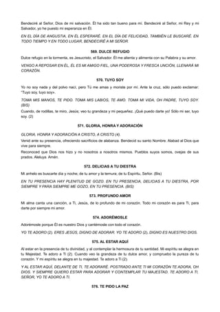 Bendeciré al Señor, Dios de mi salvación. Él ha sido tan bueno para mí. Bendeciré al Señor, mi Rey y mi
Salvador, yo he puesto mi esperanza en Él.
EN EL DÍA DE ANGUSTIA, EN ÉL ESPERARÉ. EN EL DÍA DE FELICIDAD, TAMBIÉN LE BUSCARÉ. EN
TODO TIEMPO Y EN TODO LUGAR, BENDECIRÉ A MI SEÑOR.
569. DULCE REFUGIO
Dulce refugio en la tormenta, es Jesucristo, el Salvador. Él me alienta y alimenta con su Palabra y su amor.
VENGO A REPOSAR EN ÉL, ÉL ES MI AMIGO FIEL, UNA PODEROSA Y FRESCA UNCIÓN, LLENARÁ MI
CORAZÓN.
570. TUYO SOY
Yo no soy nada y del polvo nací, pero Tú me amas y moriste por mí. Ante la cruz, sólo puedo exclamar:
“Tuyo soy, tuyo soy».
TOMA MIS MANOS, TE PIDO. TOMA MIS LABIOS, TE AMO. TOMA MI VIDA, OH PADRE, TUYO SOY.
(BIS)
Cuando, de rodillas, te miro, Jesús; veo tu grandeza y mi pequeñez. ¡Qué puedo darte yo! Sólo mi ser, tuyo
soy. (2)
571. GLORIA, HONRA Y ADORACIÓN
GLORIA, HONRA Y ADORACIÓN A CRISTO, A CRISTO (4).
Venid ante su presencia, ofreciendo sacrificios de alabanza. Bendecid su santo Nombre. Alabad al Dios que
vive para siempre.
Reconoced que Dios nos hizo y no nosotros a nosotros mismos. Pueblos suyos somos, ovejas de sus
prados. Aleluya. Amén.
572. DELICIAS A TU DIESTRA
Mi anhelo es buscarte día y noche; de tu amor y la ternura; de tu Espíritu, Señor. (Bis)
EN TU PRESENCIA HAY PLENITUD DE GOZO. EN TU PRESENCIA, DELICIAS A TU DIESTRA, POR
SIEMPRE Y PARA SIEMPRE ME GOZO, EN TU PRESENCIA. (BIS)
573. PROFUNDO AMOR
Mi alma canta una canción, a Ti, Jesús, de lo profundo de mi corazón. Todo mi corazón es para Ti, para
darte por siempre mi amor.
574. ADORÉMOSLE
Adorémosle porque Él es nuestro Dios y cantémosle con todo el corazón.
YO TE ADORO (2). ERES JESÚS, DIGNO DE ADORAR. YO TE ADORO (2), DIGNO ES NUESTRO DIOS.
575. AL ESTAR AQUÍ
Al estar en la presencia de tu divinidad, y al contemplar la hermosura de tu santidad. Mi espíritu se alegra en
tu Majestad. Te adoro a Ti (2). Cuando veo la grandeza de tu dulce amor, y compruebo la pureza de tu
corazón. Y mi espíritu se alegra en tu majestad. Te adoro a Ti (2).
Y AL ESTAR AQUÍ, DELANTE DE TI, TE ADORARÉ. POSTRADO ANTE TI MI CORAZÓN TE ADORA, OH
DIOS. Y SIEMPRE QUIERO ESTAR PARA ADORAR Y CONTEMPLAR TU MAJESTAD. TE ADORO A TI,
SEÑOR, YO TE ADORO A TI.
576. TE PIDO LA PAZ
 