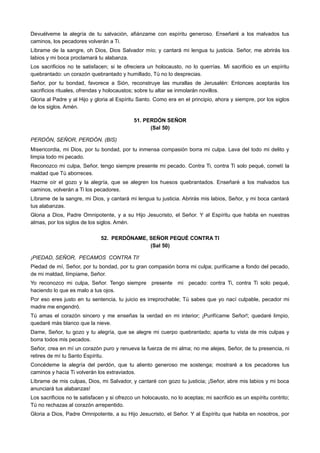 Devuélveme la alegría de tu salvación, afiánzame con espíritu generoso. Enseñaré a los malvados tus
caminos, los pecadores volverán a Ti.
Líbrame de la sangre, oh Dios, Dios Salvador mío; y cantará mi lengua tu justicia. Señor, me abrirás los
labios y mi boca proclamará tu alabanza.
Los sacrificios no te satisfacen; si te ofreciera un holocausto, no lo querrías. Mi sacrificio es un espíritu
quebrantado: un corazón quebrantado y humillado, Tú no lo desprecias.
Señor, por tu bondad, favorece a Sión, reconstruye las murallas de Jerusalén: Entonces aceptarás los
sacrificios rituales, ofrendas y holocaustos; sobre tu altar se inmolarán novillos.
Gloria al Padre y al Hijo y gloria al Espíritu Santo. Como era en el principio, ahora y siempre, por los siglos
de los siglos. Amén.
51. PERDÓN SEÑOR
(Sal 50)
PERDÓN, SEÑOR, PERDÓN. (BIS)
Misericordia, mi Dios, por tu bondad, por tu inmensa compasión borra mi culpa. Lava del todo mi delito y
limpia todo mi pecado.
Reconozco mi culpa, Señor, tengo siempre presente mi pecado. Contra Ti, contra Ti solo pequé, cometí la
maldad que Tú aborreces.
Hazme oír el gozo y la alegría, que se alegren los huesos quebrantados. Enseñaré a los malvados tus
caminos, volverán a Ti los pecadores.
Líbrame de la sangre, mi Dios, y cantará mi lengua tu justicia. Abrirás mis labios, Señor, y mi boca cantará
tus alabanzas.
Gloria a Dios, Padre Omnipotente, y a su Hijo Jesucristo, el Señor. Y al Espíritu que habita en nuestras
almas, por los siglos de los siglos. Amén.
52. PERDÓNAME, SEÑOR PEQUÉ CONTRA TI
(Sal 50)
¡PIEDAD, SEÑOR, PECAMOS CONTRA TI!
Piedad de mí, Señor, por tu bondad, por tu gran compasión borra mi culpa; purifícame a fondo del pecado,
de mi maldad, límpiame, Señor.
Yo reconozco mi culpa, Señor. Tengo siempre presente mi pecado: contra Ti, contra Ti solo pequé,
haciendo lo que es malo a tus ojos.
Por eso eres justo en tu sentencia, tu juicio es irreprochable; Tú sabes que yo nací culpable, pecador mi
madre me engendró.
Tú amas el corazón sincero y me enseñas la verdad en mi interior; ¡Purifícame Señor!; quedaré limpio,
quedaré más blanco que la nieve.
Dame, Señor, tu gozo y tu alegría, que se alegre mi cuerpo quebrantado; aparta tu vista de mis culpas y
borra todos mis pecados.
Señor, crea en mí un corazón puro y renueva la fuerza de mi alma; no me alejes, Señor, de tu presencia, ni
retires de mí tu Santo Espíritu.
Concédeme la alegría del perdón, que tu aliento generoso me sostenga; mostraré a los pecadores tus
caminos y hacia Ti volverán los extraviados.
Líbrame de mis culpas, Dios, mi Salvador, y cantaré con gozo tu justicia; ¡Señor, abre mis labios y mi boca
anunciará tus alabanzas!
Los sacrificios no te satisfacen y si ofrezco un holocausto, no lo aceptas; mi sacrificio es un espíritu contrito;
Tú no rechazas al corazón arrepentido.
Gloria a Dios, Padre Omnipotente, a su Hijo Jesucristo, el Señor. Y al Espíritu que habita en nosotros, por
 