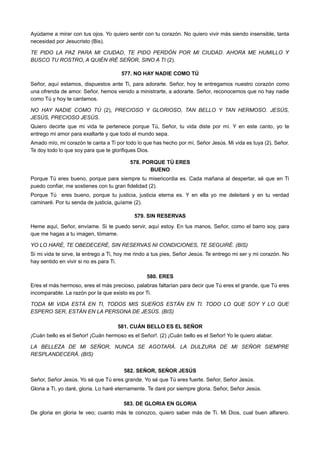Ayúdame a mirar con tus ojos. Yo quiero sentir con tu corazón. No quiero vivir más siendo insensible, tanta
necesidad por Jesucristo (Bis).
TE PIDO LA PAZ PARA MI CIUDAD, TE PIDO PERDÓN POR MI CIUDAD. AHORA ME HUMILLO Y
BUSCO TU ROSTRO, A QUIÉN IRÉ SEÑOR, SINO A TI (2).
577. NO HAY NADIE COMO TÚ
Señor, aquí estamos, dispuestos ante Ti, para adorarte. Señor, hoy te entregamos nuestro corazón como
una ofrenda de amor. Señor, hemos venido a ministrarte, a adorarte. Señor, reconocemos que no hay nadie
como Tú y hoy te cantamos.
NO HAY NADIE COMO TÚ (2), PRECIOSO Y GLORIOSO, TAN BELLO Y TAN HERMOSO. JESÚS,
JESÚS, PRECIOSO JESÚS.
Quiero decirte que mi vida te pertenece porque Tú, Señor, tu vida diste por mí. Y en este canto, yo te
entrego mi amor para exaltarte y que todo el mundo sepa.
Amado mío, mi corazón te canta a Ti por todo lo que has hecho por mí, Señor Jesús. Mi vida es tuya (2), Señor.
Te doy todo lo que soy para que te glorifiques Dios.
578. PORQUE TÚ ERES
BUENO
Porque Tú eres bueno, porque para siempre tu misericordia es. Cada mañana al despertar, sé que en Ti
puedo confiar, me sostienes con tu gran fidelidad (2).
Porque Tú eres bueno, porque tu justicia, justicia eterna es. Y en ella yo me deleitaré y en tu verdad
caminaré. Por tu senda de justicia, guíame (2).
579. SIN RESERVAS
Heme aquí, Señor, envíame. Si te puedo servir, aquí estoy. En tus manos, Señor, como el barro soy, para
que me hagas a tu imagen, tómame.
YO LO HARÉ, TE OBEDECERÉ, SIN RESERVAS NI CONDICIONES, TE SEGUIRÉ. (BIS)
Si mi vida te sirve, la entrego a Ti, hoy me rindo a tus pies, Señor Jesús. Te entrego mi ser y mi corazón. No
hay sentido en vivir si no es para Ti.
580. ERES
Eres el más hermoso, eres el más precioso, palabras faltarían para decir que Tú eres el grande, que Tú eres
incomparable. La razón por la que existo es por Ti.
TODA MI VIDA ESTÁ EN TI, TODOS MIS SUEÑOS ESTÁN EN TI. TODO LO QUE SOY Y LO QUE
ESPERO SER, ESTÁN EN LA PERSONA DE JESÚS. (BIS)
581. CUÁN BELLO ES EL SEÑOR
¡Cuán bello es el Señor! ¡Cuán hermoso es el Señor!. (2) ¡Cuán bello es el Señor! Yo le quiero alabar.
LA BELLEZA DE MI SEÑOR, NUNCA SE AGOTARÁ. LA DULZURA DE MI SEÑOR SIEMPRE
RESPLANDECERÁ. (BIS)
582. SEÑOR, SEÑOR JESÚS
Señor, Señor Jesús. Yo sé que Tú eres grande. Yo sé que Tú eres fuerte. Señor, Señor Jesús.
Gloria a Ti, yo daré, gloria. Lo haré eternamente. Te daré por siempre gloria. Señor, Señor Jesús.
583. DE GLORIA EN GLORIA
De gloria en gloria te veo; cuanto más te conozco, quiero saber más de Ti. Mi Dios, cual buen alfarero.
 