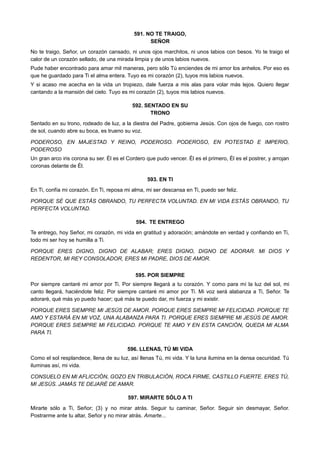 591. NO TE TRAIGO,
SEÑOR
No te traigo, Señor, un corazón cansado, ni unos ojos marchitos, ni unos labios con besos. Yo te traigo el
calor de un corazón sellado, de una mirada limpia y de unos labios nuevos.
Pude haber encontrado para amar mil maneras, pero sólo Tú enciendes de mi amor los anhelos. Por eso es
que he guardado para Ti el alma entera. Tuyo es mi corazón (2), tuyos mis labios nuevos.
Y si acaso me acecha en la vida un tropiezo, dale fuerza a mis alas para volar más lejos. Quiero llegar
cantando a la mansión del cielo. Tuyo es mi corazón (2), tuyos mis labios nuevos.
592. SENTADO EN SU
TRONO
Sentado en su trono, rodeado de luz, a la diestra del Padre, gobierna Jesús. Con ojos de fuego, con rostro
de sol, cuando abre su boca, es trueno su voz.
PODEROSO, EN MAJESTAD Y REINO, PODEROSO. PODEROSO, EN POTESTAD E IMPERIO,
PODEROSO
Un gran arco iris corona su ser. Él es el Cordero que pudo vencer. Él es el primero, Él es el postrer, y arrojan
coronas delante de Él.
593. EN TI
En Ti, confía mi corazón. En Ti, reposa mi alma, mi ser descansa en Ti, puedo ser feliz.
PORQUE SÉ QUE ESTÁS OBRANDO, TU PERFECTA VOLUNTAD. EN MI VIDA ESTÁS OBRANDO, TU
PERFECTA VOLUNTAD.
594. TE ENTREGO
Te entrego, hoy Señor, mi corazón, mi vida en gratitud y adoración; amándote en verdad y confiando en Ti,
todo mi ser hoy se humilla a Ti.
PORQUE ERES DIGNO, DIGNO DE ALABAR; ERES DIGNO, DIGNO DE ADORAR. MI DIOS Y
REDENTOR, MI REY CONSOLADOR, ERES MI PADRE, DIOS DE AMOR.
595. POR SIEMPRE
Por siempre cantaré mi amor por Ti. Por siempre llegará a tu corazón. Y como para mí la luz del sol, mi
canto llegará, haciéndote feliz. Por siempre cantaré mi amor por Ti. Mi voz será alabanza a Ti, Señor. Te
adoraré, qué más yo puedo hacer; qué más te puedo dar, mi fuerza y mi existir.
PORQUE ERES SIEMPRE MI JESÚS DE AMOR. PORQUE ERES SIEMPRE MI FELICIDAD. PORQUE TE
AMO Y ESTARÁ EN MI VOZ, UNA ALABANZA PARA TI. PORQUE ERES SIEMPRE MI JESÚS DE AMOR.
PORQUE ERES SIEMPRE MI FELICIDAD. PORQUE TE AMO Y EN ESTA CANCIÓN, QUEDA MI ALMA
PARA TI.
596. LLENAS, TÚ MI VIDA
Como el sol resplandece, llena de su luz, así llenas Tú, mi vida. Y la luna ilumina en la densa oscuridad. Tú
iluminas así, mi vida.
CONSUELO EN MI AFLICCIÓN, GOZO EN TRIBULACIÓN, ROCA FIRME, CASTILLO FUERTE. ERES TÚ,
MI JESÚS. JAMÁS TE DEJARÉ DE AMAR.
597. MIRARTE SÓLO A TI
Mirarte sólo a Ti, Señor; (3) y no mirar atrás. Seguir tu caminar, Señor. Seguir sin desmayar, Señor.
Postrarme ante tu altar, Señor y no mirar atrás. Amarte...
 