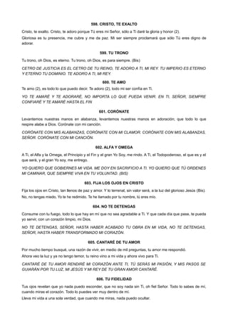 598. CRISTO, TE EXALTO
Cristo, te exalto. Cristo, te adoro porque Tú eres mi Señor, sólo a Ti daré la gloria y honor (2).
Gloriosa es tu presencia, me cubre y me da paz. Mi ser siempre proclamará que sólo Tú eres digno de
adorar.
599. TU TRONO
Tu trono, oh Dios, es eterno. Tu trono, oh Dios, es para siempre. (Bis)
CETRO DE JUSTICIA ES EL CETRO DE TU REINO, TE ADORO A TI, MI REY. TU IMPERIO ES ETERNO
Y ETERNO TU DOMINIO. TE ADORO A TI, MI REY.
600. TE AMO
Te amo (2), es todo lo que puedo decir. Te adoro (2), todo mi ser confía en Ti.
YO TE AMARÉ Y TE ADORARÉ, NO IMPORTA LO QUE PUEDA VENIR. EN TI, SEÑOR, SIEMPRE
CONFIARÉ Y TE AMARÉ HASTA EL FIN
601. CORÓNATE
Levantemos nuestras manos en alabanza, levantemos nuestras manos en adoración; que todo lo que
respire alabe a Dios. Corónate con mi canción.
CORÓNATE CON MIS ALABANZAS, CORÓNATE CON MI CLAMOR. CORÓNATE CON MIS ALABANZAS,
SEÑOR. CORÓNATE CON MI CANCIÓN.
602. ALFA Y OMEGA
A Ti, el Alfa y la Omega, el Principio y el Fin y el gran Yo Soy, me rindo. A Ti, el Todopoderoso, el que es y el
que será, y el gran Yo soy, me entrego.
YO QUIERO QUE GOBIERNES MI VIDA. ME DOY EN SACRIFICIO A TI. YO QUIERO QUE TÚ ORDENES
MI CAMINAR, QUE SIEMPRE VIVA EN TU VOLUNTAD. (BIS)
603. FIJA LOS OJOS EN CRISTO
Fija los ojos en Cristo, tan llenos de paz y amor. Y lo terrenal, sin valor será, a la luz del glorioso Jesús (Bis).
No, no tengas miedo, Yo te he redimido. Te he llamado por tu nombre, tú eres mío.
604. NO TE DETENGAS
Consume con tu fuego, todo lo que hay en mí que no sea agradable a Ti. Y que cada día que pase, te pueda
yo servir, con un corazón limpio, mi Dios.
NO TE DETENGAS, SEÑOR, HASTA HABER ACABADO TU OBRA EN MI VIDA, NO TE DETENGAS,
SEÑOR, HASTA HABER TRANSFORMADO MI CORAZÓN.
605. CANTARÉ DE TU AMOR
Por mucho tiempo busqué, una razón de vivir, en medio de mil preguntas, tu amor me respondió.
Ahora veo la luz y ya no tengo temor, tu reino vino a mi vida y ahora vivo para Ti.
CANTARÉ DE TU AMOR RENDIRÉ MI CORAZÓN ANTE TI, TÚ SERÁS MI PASIÓN, Y MIS PASOS SE
GUIARÁN POR TU LUZ, MI JESÚS Y MI REY DE TU GRAN AMOR CANTARÉ.
606. TU FIDELIDAD
Tus ojos revelan que yo nada puedo esconder, que no soy nada sin Ti, oh fiel Señor. Todo lo sabes de mí,
cuando miras el corazón. Todo lo puedes ver muy dentro de mí.
Lleva mi vida a una sola verdad, que cuando me miras, nada puedo ocultar.
 
