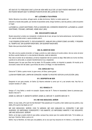 SÉ QUE ES TU FIDELIDAD QUE LLEVA MI VIDA MÁS ALLÁ DE LO QUE PUEDO IMAGINAR. SÉ QUE
NO PUEDO NEGAR QUE TU MIRADA PUESTA EN MÍ, ME LLENA DE TU PAZ.
607. LLÉVAME A TUS ATRIOS
Señor, llévame a tus atrios, al lugar santo, al altar de bronce. Señor, tu rostro quiero ver.
Llévame a través del pueblo, por donde el sacerdote canta, tengo hambre y sed de justicia y sólo encuentro
un lugar.
LLÉVAME AL LUGAR SANTÍSIMO, POR LA SANGRE DEL CORDERO REDENTOR. LLÉVAME AL LUGAR
SANTÍSIMO, TÓCAME, LÍMPIAME, HEME AQUÍ. (BIS)
608. ESCUCHARTE HABLAR
Quiero escuchar tu dulce voz rompiendo el silencio de mi ser, sé que me haría estremecer, me haría llorar o
reír, caería rendido ante ti, caería rendido ante ti.
Y NO PODRÍA ESTAR ANTE TI, ESCUCHÁNDOTE HABLAR SIN LLORAR COMO UN NIÑO, Y PASARÍA
EL TIEMPO ASÍ, SIN QUERER NADA MÁS, SIN QUERER NADA MÁS.
Nada más que escucharte hablar.
609. EL AMOR DE DIOS
Tan sólo una luz puede encender un fuego y pronto su calor abarca el mundo entero. Así es como el amor
de Dios cuando habita en ti, a los demás lo llevarás, nada te detendrá.
Has visto el verdor de la naturaleza y el tenue resplandor del sol cuando se aleja. Más bello es el amor de Dios
cuando en tu alma está, tu corazón transformará en luz y resplandor.
Quisiera para ti la paz que Dios me ha dado. En Él puedes confiar, no importa tu pasado. Al mundo yo lo
anunciaré, todos han de saber, que el Dios de amor a mí llegó, mi vida transformó.
610. CERCA DE TI (I)
Cerca de Ti, Señor, quiero morar; tu gran amor, oh Dios, quiero gozar.
LLENA MI POBRE SER, LIMPIA MI CORAZÓN. HAZME TU ROSTRO VER EN LA AFLICCIÓN. (BIS)
611. DESPIERTA MI SER
Despierta mi ser para amarte, oh Señor (2) Hazme entender tu amor por mí y así amarte más. Haz fluir un
corazón rendido a Ti. (Bis)
612. VENGO A TI
Vengo a Ti, hoy Señor, a rendir mi corazón. Quiero más de Ti. Toma mi necesidad, dame tu preciosa paz.
Quiero más de Ti.
DAME (3), MÁS DE TI, BENDITO SEÑOR. DAME (3), MÁS DE TI, QUIERO MÁS DE TI.
613. ME HAS SEDUCIDO, SEÑOR
Señor, no soy nada ¿Por qué me has llamado? Has pasado por mi puerta y bien sabes que soy pobre y soy
débil ¿Por qué te has fijado en mí?
ME HAS SEDUCIDO, SEÑOR, CON TU MIRADA, ME HAS HABLADO AL CORAZÓN Y ME HAS
QUERIDO. ES IMPOSIBLE CONOCERTE Y NO AMARTE, ES IMPOSIBLE AMARTE Y NO SEGUIRTE.
¡ME HAS SEDUCIDO, SEÑOR!
Señor, yo te sigo y quiero darte lo que pides, aunque hay veces que me cuesta darlo todo. Tú lo sabes, yo
soy tuyo. Camina, Señor, junto a mí.
Señor, hoy tu Nombre, es más que una palabra, es tu voz que hoy resuena en mi interior, y me habla en el
 