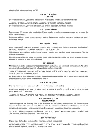 silencio ¿Qué quieres que haga por Ti?
614. DE CORAZÓN A
CORAZÓN
De corazón a corazón, yo te canto esta canción. De corazón a corazón, yo te exalto mi Señor.
ALELUYA, TE AMO. ALELUYA, SEÑOR. ALELUYA, TE EXALTO. ALELUYA, SEÑOR.
De corazón a corazón, yo levanto adoración. De corazón a corazón, manifiesto mi amor.
615. PADRE AMADO
Padre amado (2), somos hijos bendecidos, Padre amado. Levantemos nuestras manos en un gesto de
amor. Padre amado (2).
Cristo vive, aleluya, somos pueblo redimido, aleluya. Levantemos nuestras manos en un gesto de amor.
Cristo vive, aleluya.
616. DIOS ESTÁ AQUÍ
DIOS ESTÁ AQUÍ, TAN CIERTO COMO EL AIRE QUE RESPIRO, TAN CIERTO COMO LA MAÑANA SE
LEVANTA, TAN CIERTO COMO YO TE HABLO Y ME PUEDES OÍR.
Si tuviésemos amor de Dios, amémonos de corazón y mente; amor que fluye suave y transparente, Dios no
nos creó indiferentes.
El amor no es sufrido, no busca lo indebido, no se irrita ni envanece. Donde hay amor, no existe envidia,
rencores ni injusticia, el amor todo lo soporta.
617. GRACIAS
Me has tomado en tus brazos y me has dado salvación. De tu amor has derramado en mi corazón. No sabré
agradecerte lo que has hecho por mí; sólo puedo darte ahora mi canción.
YO TE DOY GRACIAS, GRACIAS SEÑOR. GRACIAS MI SEÑOR JESÚS. GRACIAS, MUCHAS GRACIAS,
SEÑOR. GRACIAS MI SEÑOR JESÚS.
En la cruz diste tu vida, entregaste todo allí. Vida eterna regalaste al morir. Por tu sangre tengo entrada ante
el trono celestial; puedo entrar confiadamente ante Ti.
618. OJOS DE AMOR
Dios nos ha mirado con ojos de amor, Dios nos ha hablado a nosotros (Bis).
CANTEMOS ALELUYA AL REY (2). CANTEMOS ALELUYA A JESÚS EL SEÑOR, QUE ES NUESTRO
DIOS Y NUESTRO CREADOR.
ALELUYA (6), ALELUYA, CRISTO VIVE Y ESTÁ EN MEDIO DE NOSOTROS. ALELUYA, JESÚS.
619. JESUCRISTO DIJO
QUE ME AMABA
Jesucristo dijo que me amaba y para mí fue suficiente. En oraciones y en alabanzas, nos tatuamos para
siempre. Decidí quedar sin nada para obtenerlo todo. Su camino es verdadero y su Palabra es sincera, mi
corazón está agradecido y mi alma enamorada. Eres grande y bondadoso, Jesucristo majestuoso.
SIGUE SU CAMINO, SIEMPRE SERÁ BUENO. SIGUE SU CAMINO Y ASÍ LIBRE SERÁS. SERÁ COMO
TÚ QUIERAS, SERÁ MEJOR VIVIR CON DIOS. (BIS)
620. DIGNO SEÑOR
Digno, digno Señor, Dios poderoso, Rey victorioso, sentado en autoridad.
GOBIERNAS SOBRE TODO IMPERIO, ANTE TI, TODA RODILLA SE DOBLARÁ Y CONFESARÁ QUE TÚ
ERES SEÑOR, PARA GLORIA DE TU NOMBRE, MI DIOS.
 