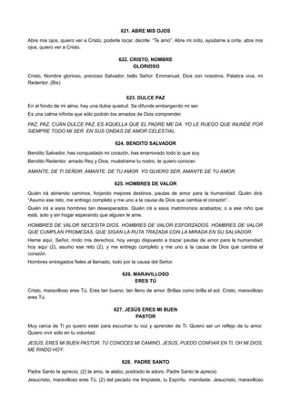 621. ABRE MIS OJOS
Abre mis ojos, quiero ver a Cristo, poderle tocar, decirle: “Te amo”. Abre mi oído, ayúdame a oírte, abre mis
ojos, quiero ver a Cristo.
622. CRISTO, NOMBRE
GLORIOSO
Cristo, Nombre glorioso, precioso Salvador, bello Señor. Emmanuel, Dios con nosotros, Palabra viva, mi
Redentor. (Bis)
623. DULCE PAZ
En el fondo de mi alma, hay una dulce quietud. Se difunde embargando mi ser.
Es una calma infinita que sólo podrán los amados de Dios comprender.
PAZ, PAZ, CUÁN DULCE PAZ, ES AQUELLA QUE EL PADRE ME DA. YO LE RUEGO QUE INUNDE POR
SIEMPRE TODO MI SER. EN SUS ONDAS DE AMOR CELESTIAL
624. BENDITO SALVADOR
Bendito Salvador, has conquistado mi corazón, has enamorado todo lo que soy.
Bendito Redentor, amado Rey y Dios, muéstrame tu rostro, te quiero conocer.
AMANTE, DE TI SEÑOR. AMANTE, DE TU AMOR. YO QUIERO SER, AMANTE DE TU AMOR.
625. HOMBRES DE VALOR
Quién irá abriendo caminos, forjando mejores destinos, pautas de amor para la humanidad. Quién dirá:
“Asumo ese reto, me entrego completo y me uno a la causa de Dios que cambia el corazón”.
Quién irá a esos hombres tan desesperados. Quién irá a esos matrimonios acabados; o a ese niño que
está, solo y sin hogar esperando que alguien le ame.
HOMBRES DE VALOR NECESITA DIOS. HOMBRES DE VALOR ESFORZADOS. HOMBRES DE VALOR
QUE CUMPLAN PROMESAS, QUE SIGAN LA RUTA TRAZADA CON LA MIRADA EN SU SALVADOR.
Heme aquí, Señor, rindo mis derechos, hoy vengo dispuesto a trazar pautas de amor para la humanidad;
hoy aquí (2), asumo ese reto (2), y me entrego completo y me uno a la causa de Dios que cambia el
corazón.
Hombres entregados fieles al llamado, todo por la causa del Señor.
626. MARAVILLOSO
ERES TÚ
Cristo, maravilloso eres Tú. Eres tan bueno, tan lleno de amor. Brillas como brilla el sol. Cristo, maravilloso
eres Tú.
627. JESÚS ERES MI BUEN
PASTOR
Muy cerca de Ti yo quiero estar para escuchar tu voz y aprender de Ti. Quiero ser un reflejo de tu amor.
Quiero vivir sólo en tu voluntad.
JESÚS, ERES MI BUEN PASTOR. TÚ CONOCES MI CAMINO. JESÚS, PUEDO CONFIAR EN TI, OH MI DIOS,
ME RINDO HOY.
628. PADRE SANTO
Padre Santo te aprecio, (2) te amo, te alabo, postrado te adoro. Padre Santo te aprecio.
Jesucristo, maravilloso eres Tú, (2) del pecado me limpiaste, tu Espíritu mandaste. Jesucristo, maravilloso
 