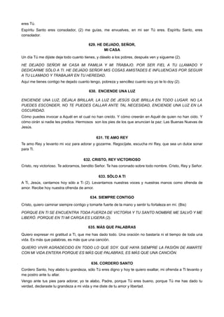 eres Tú.
Espíritu Santo eres consolador, (2) me guías, me envuelves, en mi ser Tú eres. Espíritu Santo, eres
consolador.
629. HE DEJADO, SEÑOR,
MI CASA
Un día Tú me dijiste deja todo cuanto tienes, y dáselo a los pobres, después ven y sígueme (2).
HE DEJADO SEÑOR MI CASA MI FAMILIA Y MI TRABAJO. POR SER FIEL A TU LLAMADO Y
DEDICARME SÓLO A TI. HE DEJADO SEÑOR MIS COSAS AMISTADES E INFLUENCIAS POR SEGUIR
A TU LLAMADO Y TRABAJAR EN TU HEREDAD.
Aquí me tienes contigo he dejado cuanto tengo, pobreza y sencillez cuanto soy yo te lo doy (2).
630. ENCIENDE UNA LUZ
ENCIENDE UNA LUZ, DÉJALA BRILLAR, LA LUZ DE JESÚS QUE BRILLA EN TODO LUGAR. NO LA
PUEDES ESCONDER, NO TE PUEDES CALLAR ANTE TAL NECESIDAD, ENCIENDE UNA LUZ EN LA
OSCURIDAD.
Cómo puedes invocar a Aquél en el cual no han creído. Y cómo creerán en Aquél de quien no han oído. Y
cómo oirán si nadie les predica. Hermosos son los pies de los que anuncian la paz: Las Buenas Nuevas de
Jesús.
631. TE AMO REY
Te amo Rey y levanto mi voz para adorar y gozarme. Regocíjate, escucha mi Rey, que sea un dulce sonar
para Ti.
632. CRISTO, REY VICTORIOSO
Cristo, rey victorioso. Te adoramos, bendito Señor. Te has coronado sobre todo nombre. Cristo, Rey y Señor.
633. SÓLO A TI
A Ti, Jesús, cantamos hoy sólo a Ti (2). Levantamos nuestras voces y nuestras manos como ofrenda de
amor. Recibe hoy nuestra ofrenda de amor.
634. SIEMPRE CONTIGO
Cristo, quiero caminar siempre contigo y tomarte fuerte de la mano y sentir tu fortaleza en mí. (Bis)
PORQUE EN TI SE ENCUENTRA TODA FUERZA DE VICTORIA Y TU SANTO NOMBRE ME SALVÓ Y ME
LIBERÓ. PORQUE EN TI MI CARGA ES LIGERA (2).
635. MÁS QUE PALABRAS
Quiero expresar mi gratitud a Ti, que me has dado todo. Una oración no bastaría ni el tiempo de toda una
vida. Es más que palabras, es más que una canción.
QUIERO VIVIR AGRADECIDO EN TODO LO QUE SOY. QUE HAYA SIEMPRE LA PASIÓN DE AMARTE
CON MI VIDA ENTERA PORQUE ES MÁS QUE PALABRAS, ES MÁS QUE UNA CANCIÓN.
636. CORDERO SANTO
Cordero Santo, hoy alabo tu grandeza, sólo Tú eres digno y hoy te quiero exaltar, mi ofrenda a Ti levanto y
me postro ante tu altar.
Vengo ante tus pies para adorar, yo te alabo, Padre, porque Tú eres bueno, porque Tú me has dado tu
verdad, declaraste tu grandeza a mi vida y me diste de tu amor y libertad.
 