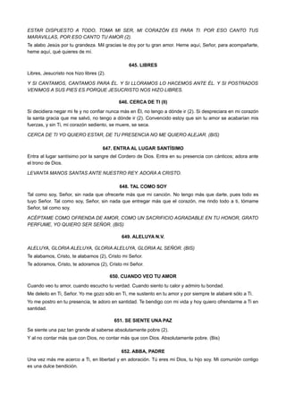 ESTAR DISPUESTO A TODO, TOMA MI SER, MI CORAZÓN ES PARA TI. POR ESO CANTO TUS
MARAVILLAS, POR ESO CANTO TU AMOR (2).
Te alabo Jesús por tu grandeza. Mil gracias te doy por tu gran amor. Heme aquí, Señor, para acompañarte,
heme aquí, qué quieres de mí.
645. LIBRES
Libres, Jesucristo nos hizo libres (2).
Y SI CANTAMOS, CANTAMOS PARA ÉL. Y SI LLORAMOS LO HACEMOS ANTE ÉL. Y SI POSTRADOS
VENIMOS A SUS PIES ES PORQUE JESUCRISTO NOS HIZO LIBRES.
646. CERCA DE TI (II)
Si decidiera negar mi fe y no confiar nunca más en Él, no tengo a dónde ir (2). Si despreciara en mi corazón
la santa gracia que me salvó, no tengo a dónde ir (2). Convencido estoy que sin tu amor se acabarían mis
fuerzas, y sin Ti, mi corazón sediento, se muere, se seca.
CERCA DE TI YO QUIERO ESTAR, DE TU PRESENCIA NO ME QUIERO ALEJAR. (BIS)
647. ENTRA AL LUGAR SANTÍSIMO
Entra al lugar santísimo por la sangre del Cordero de Dios. Entra en su presencia con cánticos; adora ante
el trono de Dios.
LEVANTA MANOS SANTAS ANTE NUESTRO REY. ADORA A CRISTO.
648. TAL COMO SOY
Tal como soy, Señor, sin nada que ofrecerte más que mi canción. No tengo más que darte, pues todo es
tuyo Señor. Tal como soy, Señor, sin nada que entregar más que el corazón, me rindo todo a ti, tómame
Señor, tal como soy.
ACÉPTAME COMO OFRENDA DE AMOR, COMO UN SACRIFICIO AGRADABLE EN TU HONOR, GRATO
PERFUME, YO QUIERO SER SEÑOR. (BIS)
649. ALELUYA N.V.
ALELUYA, GLORIA ALELUYA, GLORIA ALELUYA, GLORIA AL SEÑOR. (BIS)
Te alabamos, Cristo, te alabamos (2), Cristo mi Señor.
Te adoramos, Cristo, te adoramos (2), Cristo mi Señor.
650. CUANDO VEO TU AMOR
Cuando veo tu amor, cuando escucho tu verdad. Cuando siento tu calor y admiro tu bondad.
Me deleito en Ti, Señor. Yo me gozo sólo en Ti, me sustento en tu amor y por siempre te alabaré sólo a Ti.
Yo me postro en tu presencia, te adoro en santidad. Te bendigo con mi vida y hoy quiero ofrendarme a Ti en
santidad.
651. SE SIENTE UNA PAZ
Se siente una paz tan grande al saberse absolutamente pobre (2).
Y al no contar más que con Dios, no contar más que con Dios. Absolutamente pobre. (Bis)
652. ABBA, PADRE
Una vez más me acerco a Ti, en libertad y en adoración. Tú eres mi Dios, tu hijo soy. Mi comunión contigo
es una dulce bendición.
 