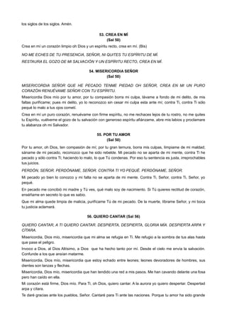 los siglos de los siglos. Amén.
53. CREA EN MÍ
(Sal 50)
Crea en mí un corazón limpio oh Dios y un espíritu recto, crea en mí. (Bis)
NO ME ECHES DE TU PRESENCIA, SEÑOR, NI QUITES TU ESPÍRITU DE MÍ.
RESTAURA EL GOZO DE MI SALVACIÓN Y UN ESPÍRITU RECTO, CREA EN MÍ.
54. MISERICORDIA SEÑOR
(Sal 50)
MISERICORDIA SEÑOR QUE HE PECADO TENME PIEDAD OH SEÑOR, CREA EN MI UN PURO
CORAZÓN RENUÉVAME SEÑOR CON TU ESPÍRITU.
Misericordia Dios mío por tu amor, por tu compasión borra mi culpa, lávame a fondo de mi delito, de mis
faltas purifícame; pues mi delito, yo lo reconozco sin cesar mi culpa esta ante mí; contra Ti, contra Ti sólo
pequé lo malo a tus ojos cometí.
Crea en mí un puro corazón, renuévame con firme espíritu, no me rechaces lejos de tu rostro, no me quites
tu Espíritu, vuélveme el gozo de tu salvación con generoso espíritu afiánzame, abre mis labios y proclamare
tu alabanza oh mi Salvador.
55. POR TU AMOR
(Sal 50)
Por tu amor, oh Dios, ten compasión de mí; por tu gran ternura, borra mis culpas, límpiame de mi maldad;
sáname de mi pecado, reconozco que he sido rebelde. Mi pecado no se aparta de mi mente, contra Ti he
pecado y sólo contra Ti; haciendo lo malo, lo que Tú condenas. Por eso tu sentencia es justa, irreprochables
tus juicios.
PERDÓN, SEÑOR. PERDÓNAME, SEÑOR. CONTRA TI YO PEQUÉ. PERDÓNAME, SEÑOR.
Mi pecado yo bien lo conozco y mi falta no se aparta de mi mente. Contra Ti, Señor, contra Ti, Señor, yo
pequé.
En pecado me concibió mi madre y Tú ves, qué malo soy de nacimiento. Si Tú quieres rectitud de corazón,
enséñame en secreto lo que es sabio.
Que mi alma quede limpia de malicia, purifícame Tú de mi pecado. De la muerte, líbrame Señor, y mi boca
tu justicia aclamará.
56. QUIERO CANTAR (Sal 56)
QUIERO CANTAR, A TI QUIERO CANTAR. DESPIERTA, DESPIERTA, GLORIA MÍA. DESPIERTA ARPA Y
CÍTARA.
Misericordia, Dios mío, misericordia que mi alma se refugia en Ti. Me refugio a la sombra de tus alas hasta
que pase el peligro.
Invoco a Dios, al Dios Altísimo, a Dios que ha hecho tanto por mí. Desde el cielo me envía la salvación.
Confunde a los que ansían matarme.
Misericordia, Dios mío, misericordia que estoy echado entre leones; leones devoradores de hombres, sus
dientes son lanzas y flechas.
Misericordia, Dios mío, misericordia que han tendido una red a mis pasos. Me han cavando delante una fosa
pero han caído en ella.
Mi corazón está firme, Dios mío. Para Ti, oh Dios, quiero cantar. A la aurora yo quiero despertar. Despertad
arpa y cítara.
Te daré gracias ante los pueblos, Señor. Cantaré para Ti ante las naciones. Porque tu amor ha sido grande
 