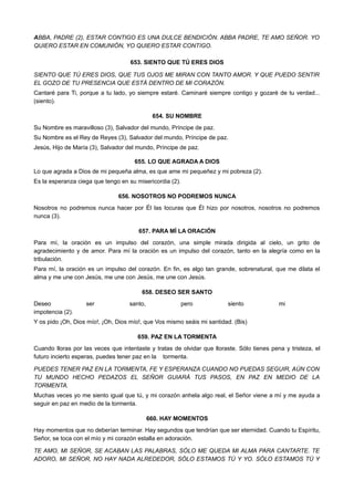 ABBA, PADRE (2), ESTAR CONTIGO ES UNA DULCE BENDICIÓN. ABBA PADRE, TE AMO SEÑOR. YO
QUIERO ESTAR EN COMUNIÓN, YO QUIERO ESTAR CONTIGO.
653. SIENTO QUE TÚ ERES DIOS
SIENTO QUE TÚ ERES DIOS, QUE TUS OJOS ME MIRAN CON TANTO AMOR. Y QUE PUEDO SENTIR
EL GOZO DE TU PRESENCIA QUE ESTÁ DENTRO DE MI CORAZÓN.
Cantaré para Ti, porque a tu lado, yo siempre estaré. Caminaré siempre contigo y gozaré de tu verdad...
(siento).
654. SU NOMBRE
Su Nombre es maravilloso (3), Salvador del mundo, Príncipe de paz.
Su Nombre es el Rey de Reyes (3), Salvador del mundo, Príncipe de paz.
Jesús, Hijo de María (3), Salvador del mundo, Príncipe de paz.
655. LO QUE AGRADA A DIOS
Lo que agrada a Dios de mi pequeña alma, es que ame mi pequeñez y mi pobreza (2).
Es la esperanza ciega que tengo en su misericordia (2).
656. NOSOTROS NO PODREMOS NUNCA
Nosotros no podremos nunca hacer por Él las locuras que Él hizo por nosotros, nosotros no podremos
nunca (3).
657. PARA MÍ LA ORACIÓN
Para mí, la oración es un impulso del corazón, una simple mirada dirigida al cielo, un grito de
agradecimiento y de amor. Para mí la oración es un impulso del corazón, tanto en la alegría como en la
tribulación.
Para mí, la oración es un impulso del corazón. En fin, es algo tan grande, sobrenatural, que me dilata el
alma y me une con Jesús, me une con Jesús, me une con Jesús.
658. DESEO SER SANTO
Deseo ser santo, pero siento mi
impotencia (2).
Y os pido ¡Oh, Dios mío!, ¡Oh, Dios mío!, que Vos mismo seáis mi santidad. (Bis)
659. PAZ EN LA TORMENTA
Cuando lloras por las veces que intentaste y tratas de olvidar que lloraste. Sólo tienes pena y tristeza, el
futuro incierto esperas, puedes tener paz en la tormenta.
PUEDES TENER PAZ EN LA TORMENTA, FE Y ESPERANZA CUANDO NO PUEDAS SEGUIR, AÚN CON
TU MUNDO HECHO PEDAZOS EL SEÑOR GUIARÁ TUS PASOS, EN PAZ EN MEDIO DE LA
TORMENTA.
Muchas veces yo me siento igual que tú, y mi corazón anhela algo real, el Señor viene a mí y me ayuda a
seguir en paz en medio de la tormenta.
660. HAY MOMENTOS
Hay momentos que no deberían terminar. Hay segundos que tendrían que ser eternidad. Cuando tu Espíritu,
Señor, se toca con el mío y mi corazón estalla en adoración.
TE AMO, MI SEÑOR, SE ACABAN LAS PALABRAS, SÓLO ME QUEDA MI ALMA PARA CANTARTE. TE
ADORO, MI SEÑOR, NO HAY NADA ALREDEDOR, SÓLO ESTAMOS TÚ Y YO. SÓLO ESTAMOS TÚ Y
 