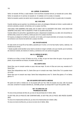 YO.
661. SEÑOR, TE NECESITO
Señor, te necesito. Mi Dios, a cada instante. Como las flores necesitan del sol, yo necesito de tu amor. (Bis)
Señor, te necesito en mi caminar, te necesito en mi soledad, sin ti no existo, te necesito.
Señor te necesito cuando me siento mal, te necesito cuando me acecha el mal, no puedo solo, te necesito.
662. VIVE DIOS
Cuando sientas que se queman, tus entrañas por amor y te entregas al llamado sin temor, cuando están en
armonía voluntad y corazón, te iluminas y en tu cuerpo vive Dios.
VIVE DIOS, POR SIEMPRE VIVE DIOS, EN TU VIDA Y EN TU HISTORIA VIVE DIOS. VIVE DIOS POR
SIEMPRE VIVE DIOS, POR TU MUERTE Y POR TU GLORIA VIVE DIOS.
Cuando estás en la penumbra, aguardando lo peor y desprecias la existencia y su valor, sino encuentras un
sentido anda y busca en tu interior y verás que aún en tu cuerpo vive Dios.
En la pena y la alegría en el llanto y la canción, en lo malo y en lo bueno del dolor, en la duda o la confianza,
con la lluvia o con el sol en el centro de tu cuerpo vive Dios.
663. EN ESTA NOCHE
En esta noche en la que Él se hizo débil y paciente por mi amor, a mí me hizo fuerte, fuerte y valeroso, me
revistió de sus armas.
Y desde aquella noche bendita nunca más fui vencido en ningún combate, sino que marché, por el contrario,
de victoria en victoria, de victoria en victoria, y comencé a vivir una carrera de gigante.
664. EL SEÑOR ES MI REY,
MI TODO
El Señor es mi Rey, mi todo. El Señor es mi luz, mi Rey; el que me hace vibrar de gozo, el que guía mis
pasos, el que extiende sus brazos, el creador de los cielos.
665. SANTO DIOS
Santo Dios, que mi corazón cambie un poco más sea mejor. Te amo mi Dios así como soy, necesito de Ti
Santo Dios.
Santo Dios todopoderoso eres Tú, Santo Dios que mi corazón sea mejor, Santo Dios Tú lo puedes hacer
con amor.
Santo Dios que mi corazón sea mejor, Santo Dios todopoderoso eres Tú. Santo Dios gloria a Ti mi Señor,
gloria a Ti.
666. NO QUIERO SER SANTO A MEDIAS
No quiero ser santo a medias (2), no me asusta sufrir por Vos. Sólo me asusta una cosa, sólo me asusta
una cosa: conservar mi propia voluntad (2). ¡Tomadla, porque “yo escojo todo” lo que Vos queréis!. (Bis)
667. YO CREO EN LAS
PROMESAS DE DIOS
Yo creo en las promesas de Dios (2), yo creo en las promesas de mi Señor. (Bis)
SI SOY FIEL EN LO POCO ÉL ME CONFIARÁ MÁS, SI SOY FIEL EN LO POCO, MIS PASOS GUIARÁ.
(BIS)
Yo creo en la misericordia de Dios (2), yo creo en la misericordia de mi Señor. (Bis)
Yo creo en el amor de Dios (2), yo creo en el amor de mi Señor. (Bis)
 