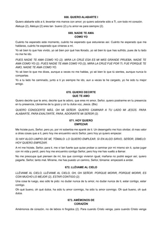 668. QUIERO ALABARTE I
Quiero alabarte sólo a ti, levantar mis manos con amor; yo quiero adorarte sólo a Ti, con todo mi corazón.
Aleluya (2), Aleluya (2) eres tan bueno (2) y tu amor es para siempre (2).
669. NADIE TE AMA
COMO YO
Cuánto he esperado este momento, cuánto he esperado que estuvieras así. Cuánto he esperado que me
hablaras, cuánto he esperado que vinieras a mí.
Yo sé bien lo que has vivido, yo sé bien por qué has llorado, yo sé bien lo que has sufrido, pues de tu lado
no me he ido.
PUES NADIE TE AMA COMO YO (2). MIRA LA CRUZ ESA ES MI MÁS GRANDE PRUEBA, NADIE TE
AMA COMO YO (2). PUES NADIE TE AMA COMO YO (2), MIRA LA CRUZ FUE POR TI, FUE PORQUE TE
AMO, NADIE TE AMA COMO YO.
Yo sé bien lo que me dices, aunque a veces no me hablas, yo sé bien lo que tú sientes, aunque nunca lo
compartas.
Yo a tu lado he caminado, junto a ti yo siempre he ido, aun a veces te he cargado, yo he sido tu mejor
amigo.
670. QUIERO DECIRTE
QUE TE AMO
Quiero decirte que te amo, decirte que te adoro, que eres mi amor, Señor, quiero postrarme en tu presencia
en tu presencia, Llenarme de tu gozo y oír tu dulce voz, Jesús. (Bis)
QUIERO CONOCERTE MÁS, OH MI SEÑOR. QUIERO CAMINAR A TU LADO MI JESÚS. PARA
ALABARTE, PARA EXALTARTE, PARA, ADORARTE MI SEÑOR (2).
671. HOY QUIERO
EMPEZAR
Me hiciste puro, Señor, pero yo, por mi soberbia me aparté de ti. Un desengaño me hizo olvidar, di mas valor
a otras cosas que a ti, pero hoy me encuentro vacío Señor, pero hoy yo quiero empezar.
SI HAY ALGO LIMPIO DE MÍ, TÓMALO: LO QUIERO EMPLEAR. SI EN ALGO SIRVO, SEÑOR, DÍMELO:
HOY QUIERO EMPEZAR.
A mí me hiciste, Señor, para ti, me vi tan fuerte que quise probar a caminar por mí mismo sin ti, quise jugar
con mi vida y perdí, pero hoy me encuentro contigo Señor, pero hoy me has vuelto a llamar.
No me preocupa qué piensen de mí, los que conmigo vivieron igual, mañana no podré seguir así, quiero
pagarte, Señor, tanto mal. Mírame, me has puesto un camino, Señor, tómame: empezaré a andar.
672. LLÉVAME AL CIELO
LLÉVAME AL CIELO, LLÉVAME AL CIELO, OH, OH SEÑOR. PORQUE MORIR, PORQUE MORIR, ES
CON MUCHO LO MEJOR (2), ESTAR CONTIGO (2).
Una cosa te ruego, eso sólo te pido: no dudar nunca de tu amor, no dudar nunca de ti, estar contigo, estar
contigo.
Oh qué bueno, oh qué dulce, ha sido tu amor conmigo, ha sido tu amor conmigo. Oh qué bueno, oh qué
dulce.
673. AMÉMONOS DE
CORAZÓN
Amémonos de corazón, no de labios ni fingidos (2). Para cuando Cristo venga, para cuando Cristo venga
 