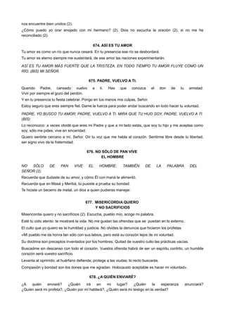nos encuentre bien unidos (2).
¿Cómo puedo yo orar enojado con mi hermano? (2). Dios no escucha la oración (2), si no me he
reconciliado (2).
674. ASÍ ES TU AMOR
Tu amor es como un río que nunca cesará. En tu presencia ese río se desbordará.
Tu amor es eterno siempre me sustentará, de ese amor las naciones experimentarán.
ASÍ ES TU AMOR MÁS FUERTE QUE LA TRISTEZA, EN TODO TIEMPO TU AMOR FLUYE COMO UN
RÍO. (BIS) MI SEÑOR.
675. PADRE, VUELVO A TI.
Querido Padre, cansado vuelvo a ti. Has que conozca el don de tu amistad.
Vivir por siempre el gozo del perdón.
Y en tu presencia tu fiesta celebrar. Pongo en tus manos mis culpas, Señor.
Estoy seguro que eres siempre fiel. Dame la fuerza para poder andar buscando en todo hacer tu voluntad.
PADRE, YO BUSCO TU AMOR; PADRE, VUELVO A TI. MIRA QUE TU HIJO SOY, PADRE, VUELVO A TI.
(BIS)
Lo reconozco: a veces olvidé que eres mi Padre y que a mi lado estás, que soy tu hijo y me aceptas como
soy; sólo me pides: vive en sinceridad.
Quiero sentirte cercano a mí, Señor. Oír tu voz que me habla al corazón. Sentirme libre desde tu libertad,
ser signo vivo de la fraternidad.
676. NO SÓLO DE PAN VIVE
EL HOMBRE
NO SÓLO DE PAN VIVE EL HOMBRE, TAMBIÉN DE LA PALABRA DEL
SEÑOR (2).
Recuerda que dudaste de su amor, y cómo Él con maná te alimentó.
Recuerda que en Masá y Meribá, tú pusiste a prueba su bondad.
Te hiciste un becerro de metal, un dios a quien pudieras manejar.
677. MISERICORDIA QUIERO
Y NO SACRIFICIOS
Misericordia quiero y no sacrificios (2). Escucha, pueblo mío; acoge mi palabra.
Esté tu oído atento: te mostraré la vida. No me gustan las ofrendas que se puedan en lo externo.
El culto que yo quiero es la humildad y justicia. No olvides la denuncia que hicieron los profetas:
«Mi pueblo me da honra tan sólo con sus labios, pero está su corazón lejos de mi voluntad.
Su doctrina son preceptos inventados por los hombres. Quitad de vuestro culto las prácticas vacías.
Buscadme sin descanso con todo el corazón. Vuestra ofrenda habrá de ser un espíritu contrito, un humilde
corazón será vuestro sacrificio.
Levanta al oprimido; al huérfano defiende; protege a las viudas; lo recto buscarás.
Compasión y bondad son los dones que me agradan. Holocausto aceptable es hacer mi voluntad».
678. ¿A QUIÉN ENVIARÉ?
¿A quién enviaré? ¿Quién irá en mi lugar? ¿Quién la esperanza anunciará?
¿Quién será mi profeta?, ¿Quién por mí hablará?, ¿Quién será mi testigo en la verdad?
 