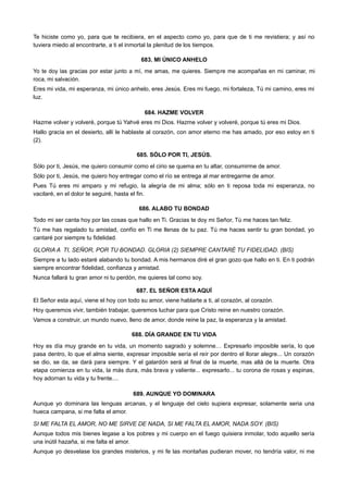 Te hiciste como yo, para que te recibiera, en el aspecto como yo, para que de ti me revistiera; y así no
tuviera miedo al encontrarte, a ti el inmortal la plenitud de los tiempos.
683. MI ÚNICO ANHELO
Yo te doy las gracias por estar junto a mí, me amas, me quieres. Siempre me acompañas en mi caminar, mi
roca, mi salvación.
Eres mi vida, mi esperanza, mi único anhelo, eres Jesús. Eres mi fuego, mi fortaleza, Tú mi camino, eres mi
luz.
684. HAZME VOLVER
Hazme volver y volveré, porque tú Yahvé eres mi Dios. Hazme volver y volveré, porque tú eres mi Dios.
Hallo gracia en el desierto, allí le hablaste al corazón, con amor eterno me has amado, por eso estoy en ti
(2).
685. SÓLO POR TI, JESÚS.
Sólo por ti, Jesús, me quiero consumir como el cirio se quema en tu altar, consumirme de amor.
Sólo por ti, Jesús, me quiero hoy entregar como el río se entrega al mar entregarme de amor.
Pues Tú eres mi amparo y mi refugio, la alegría de mi alma; sólo en ti reposa toda mi esperanza, no
vacilaré, en el dolor te seguiré, hasta el fin.
686. ALABO TU BONDAD
Todo mi ser canta hoy por las cosas que hallo en Ti. Gracias te doy mi Señor, Tú me haces tan feliz.
Tú me has regalado tu amistad, confío en Ti me llenas de tu paz. Tú me haces sentir tu gran bondad, yo
cantaré por siempre tu fidelidad.
GLORIA A TI, SEÑOR, POR TU BONDAD. GLORIA (2) SIEMPRE CANTARÉ TU FIDELIDAD. (BIS)
Siempre a tu lado estaré alabando tu bondad. A mis hermanos diré el gran gozo que hallo en ti. En ti podrán
siempre encontrar fidelidad, confianza y amistad.
Nunca fallará tu gran amor ni tu perdón, me quieres tal como soy.
687. EL SEÑOR ESTA AQUÍ
El Señor esta aquí, viene el hoy con todo su amor, viene hablarte a ti, al corazón, al corazón.
Hoy queremos vivir, también trabajar, queremos luchar para que Cristo reine en nuestro corazón.
Vamos a construir, un mundo nuevo, lleno de amor, donde reine la paz, la esperanza y la amistad.
688. DÍA GRANDE EN TU VIDA
Hoy es día muy grande en tu vida, un momento sagrado y solemne… Expresarlo imposible sería, lo que
pasa dentro, lo que el alma siente, expresar imposible sería el reír por dentro el llorar alegre... Un corazón
se dio, se da, se dará para siempre. Y el galardón será al final de la muerte, mas allá de la muerte. Otra
etapa comienza en tu vida, la más dura, más brava y valiente... expresarlo... tu corona de rosas y espinas,
hoy adornan tu vida y tu frente....
689. AUNQUE YO DOMINARA
Aunque yo dominara las lenguas arcanas, y el lenguaje del cielo supiera expresar, solamente seria una
hueca campana, si me falta el amor.
SI ME FALTA EL AMOR, NO ME SIRVE DE NADA, SI ME FALTA EL AMOR, NADA SOY. (BIS)
Aunque todos mis bienes legase a los pobres y mi cuerpo en el fuego quisiera inmolar, todo aquello sería
una inútil hazaña, si me falta el amor.
Aunque yo desvelase los grandes misterios, y mi fe las montañas pudieran mover, no tendría valor, ni me
 