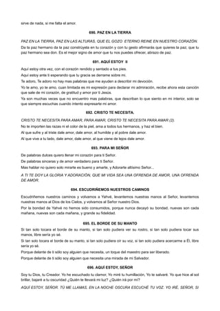 sirve de nada, si me falta el amor.
690. PAZ EN LA TIERRA
PAZ EN LA TIERRA, PAZ EN LAS ALTURAS, QUE EL GOZO ETERNO REINE EN NUESTRO CORAZÓN.
Da la paz hermano da la paz constrúyela en tu corazón y con tu gesto afirmarás que quieres la paz; que tu
paz hermano sea don. Es el mejor signo de amor que tu nos puedes ofrecer, abrazo de paz.
691. AQUÍ ESTOY II
Aquí estoy otra vez, con el corazón rendido y sentado a tus pies.
Aquí estoy ante ti esperando que tu gracia se derrame sobre mi.
Te adoro, Te adoro no hay mas palabras que me ayuden a describir mi devoción.
Yo te amo, yo te amo, cuan limitada es mi expresión para declarar mi admiración, recibe ahora esta canción
que sale de mi corazón, de gratitud y amor por ti Jesús.
Ya son muchas veces que no encuentro mas palabras, que describan lo que siento en mi interior, solo se
que siempre escuchas cuando intento expresarte mi amor.
692. CRISTO TE NECESITA.
CRISTO TE NECESITA PARA AMAR, PARA AMAR, CRISTO TE NECESITA PARA AMAR (2).
No te importen las razas ni el color de la piel, ama a todos tus hermanos, y haz el bien.
Al que sufre y al triste dale amor, dale amor, al humilde y al pobre dale amor.
Al que vive a tu lado, dale amor, dale amor, al que viene de lejos dale amor.
693. PARA MI SEÑOR
De palabras dulces quiero llenar mi corazón para ti Señor.
De palabras sinceras y de amor verdadero para ti Señor.
Mas hablar no quiero solo mirarte es bueno y amarte, y Adorarte altísimo Señor...
A TI TE DOY LA GLORIA Y ADORACIÓN, QUE MI VIDA SEA UNA OFRENDA DE AMOR, UNA OFRENDA
DE AMOR.
694. ESCUDRIÑEMOS NUESTROS CAMINOS
Escudriñemos nuestros caminos y volvamos a Yahvé, levantemos nuestras manos al Señor, levantemos
nuestras manos al Dios de los Cielos, y volvamos al Señor nuestro Dios.
Por la bondad de Yahvé no hemos sido consumidos, porque nunca decayó su bondad, nuevas son cada
mañana, nuevas son cada mañana, y grande su fidelidad.
695. EL BORDE DE SU MANTO
Si tan solo tocara el borde de su manto, si tan solo pudiera ver su rostro, si tan solo pudiera tocar sus
manos, libre sería yo sé.
Si tan solo tocara el borde de su manto, si tan solo pudiera oír su voz, si tan solo pudiera acercarme a Él, libre
sería yo sé.
Porque delante de ti sólo soy alguien que necesita, un toque del maestro para ser liberado.
Porque delante de ti sólo soy alguien que necesita una mirada de mi Salvador.
696. AQUÍ ESTOY, SEÑOR
Soy tu Dios, tu Creador. Yo he escuchado tu clamor, Yo miré tu humillación, Yo te salvaré. Yo que hice al sol
brillar, bajaré a tu oscuridad ¿Quién te llevará mi luz? ¿Quién irá por mí?
AQUÍ ESTOY, SEÑOR. TÚ ME LLAMAS, EN LA NOCHE OSCURA ESCUCHÉ TU VOZ. YO IRÉ, SEÑOR, SI
 
