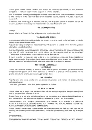 Cuando quiero sentirte, saberte a mi lado pues a veces me siento muy desanimado. En esos momentos
cuando todo se nubla, en esos momentos en que ni yo a mí me entiendo...
Pues no solo en las buenas yo debo seguirte, No solo si creo que lo puedo hacer. Cuando llore o cuando ría
te debo ser fiel, de noche o de día te debo creer. No es fácil seguirte, necesito de Ti, solo no puedo, no
puedo sin Ti.
Te necesito para poder seguir, te necesito para vivir, solo tú puedes vencer mi soledad. Sé que me
escuchas, que Tú me consuelas y que me sostendrás, que Jesús Tú vas junto a mí.
703. GLORIA (Valverde)
Gloria (4).
A Jesús el Señor, al Cordero de Dios, al Nombre sobre todo Nombre. (Bis)
704. CUANDO TE RINDES
La otra gente no te tiene compasión se burlan o te ignoran, ya lo sé, el mundo no fue hecho para oír nuestra
canción somos dos personas al revés.
Ya que te conozco y te comprendo mejor, te admiro por lo que eres en verdad, somos diferentes y eso da
sabor y tono a esta bella amistad.
CUANDO TE RINDES Y CAES SIN VALOR RECUERDA LO QUE PIENSO YO DE TI RECUERDA QUE TE
DIJE QUE TÚ ERES LO MEJOR QUE PUEDE HABER EN ESTE MUNDO GRIS. YO NO ENTIENDO
CÓMO PUEDE SER QUE EXISTAS NI CÓMO LLEGASTE HASTA AQUÍ.
El mundo es ancho y se mueve sin cesar un día ya no nos veremos más pero a pesar de eso no podremos
olvidar estos momentos de sinceridad. Yo no soy perfecto ni tampoco lo eres tú, pero eso me hace amarte
solo más, tus errores son reflejos de mi la falta de dar luz contigo yo he llegado a la verdad.
705. CUANDO LAS FUERZAS
SE ACABAN
Cuando las fuerzas se acaban y el andar se vuelve lento tu palabra es alimento que renueva el alma,
cuando me siento perdido sin un rumbo en la vida tu palabra es la guía que ilumina el camino por eso
guíame, aliméntame, sáname, acompáñame, por siempre Señor.
706. PEQUEÑO
Pequeño como brisa suave, sencillo como una sonrisa niña, precioso es tu nombre y tu corazón, eterno y
profundo es tu amor.
Cristo Jesús, yo te adoro, Cristo Jesús, eterno y profundo es tu amor.
707. GRACIAS PADRE
Gracias Padre, hoy te vengo a dar, he venido hasta tus pies sólo para agradecer, sólo para darte gracias
pues no encuentro otras palabras, en mi ser.
Gracias Padre, yo sé que te he hecho llorar al ser un mal agradecido, al no haberte obedecido y aún así tu  
amor me has dado, y aun así no me has dejado, no te has ido de mi lado, y hoy te vengo a dar.
GRACIAS PADRE, POR TU AMOR EN UNA CRUZ, POR AMARME DE TAL FORMA, POR MANDAR A
JESÚS, A TU HIJO JESÚS. GRACIAS PADRE, POR TU AMOR Y TU BONDAD, POR TU FUERZA Y TU
AMISTAD, POR SER UN PADRE LEAL, SIEMPRE LEAL.
Gracias Padre por los pequeños y bellos detalles, por cada cosa que me has dado, por cada cosa que has
negado y más que eso gracias Padre, por ti mismo y lo que eres, por ti mismo y como eres, hoy te vengo a
dar.
GRACIAS PADRE...
GRACIAS PADRE, POR LAS BUENAS, POR LAS MALAS, PORQUE HAS ESTADO A MI LADO SIEMPRE,
 