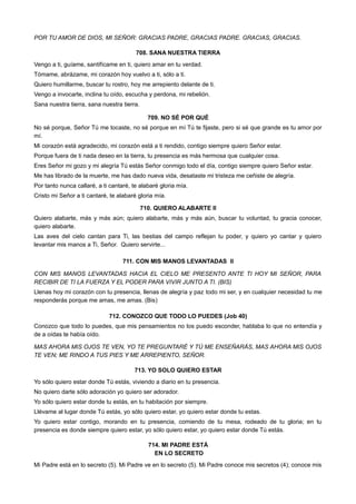 POR TU AMOR DE DIOS, MI SEÑOR: GRACIAS PADRE, GRACIAS PADRE. GRACIAS, GRACIAS.
708. SANA NUESTRA TIERRA
Vengo a ti, guíame, santifícame en ti, quiero amar en tu verdad.
Tómame, abrázame, mi corazón hoy vuelvo a ti, sólo a ti.
Quiero humillarme, buscar tu rostro, hoy me arrepiento delante de ti.
Vengo a invocarte, inclina tu oído, escucha y perdona, mi rebelión.
Sana nuestra tierra, sana nuestra tierra.
709. NO SÉ POR QUÉ
No sé porque, Señor Tú me tocaste, no sé porque en mí Tú te fijaste, pero si sé que grande es tu amor por
mí.
Mi corazón está agradecido, mi corazón está a ti rendido, contigo siempre quiero Señor estar.
Porque fuera de ti nada deseo en la tierra, tu presencia es más hermosa que cualquier cosa.
Eres Señor mi gozo y mi alegría Tú estás Señor conmigo todo el día, contigo siempre quiero Señor estar.
Me has librado de la muerte, me has dado nueva vida, desataste mi tristeza me ceñiste de alegría.
Por tanto nunca callaré, a ti cantaré, te alabaré gloria mía.
Cristo mi Señor a ti cantaré, te alabaré gloria mía.
710. QUIERO ALABARTE II
Quiero alabarte, más y más aún; quiero alabarte, más y más aún, buscar tu voluntad, tu gracia conocer,
quiero alabarte.
Las aves del cielo cantan para Ti, las bestias del campo reflejan tu poder, y quiero yo cantar y quiero
levantar mis manos a Ti, Señor. Quiero servirte...
711. CON MIS MANOS LEVANTADAS II
CON MIS MANOS LEVANTADAS HACIA EL CIELO ME PRESENTO ANTE TI HOY MI SEÑOR, PARA
RECIBIR DE TI LA FUERZA Y EL PODER PARA VIVIR JUNTO A TI. (BIS)
Llenas hoy mi corazón con tu presencia, llenas de alegría y paz todo mi ser, y en cualquier necesidad tu me
responderás porque me amas, me amas. (Bis)
712. CONOZCO QUE TODO LO PUEDES (Job 40)
Conozco que todo lo puedes, que mis pensamientos no los puedo esconder, hablaba lo que no entendía y
de a oídas te había oído.
MAS AHORA MIS OJOS TE VEN, YO TE PREGUNTARÉ Y TÚ ME ENSEÑARÁS, MAS AHORA MIS OJOS
TE VEN; ME RINDO A TUS PIES Y ME ARREPIENTO, SEÑOR.
713. YO SOLO QUIERO ESTAR
Yo sólo quiero estar donde Tú estás, viviendo a diario en tu presencia.
No quiero darte sólo adoración yo quiero ser adorador.
Yo sólo quiero estar donde tu estás, en tu habitación por siempre.
Llévame al lugar donde Tú estás, yo sólo quiero estar, yo quiero estar donde tu estas.
Yo quiero estar contigo, morando en tu presencia, comiendo de tu mesa, rodeado de tu gloria; en tu
presencia es donde siempre quiero estar, yo sólo quiero estar, yo quiero estar donde Tú estás.
714. MI PADRE ESTÁ
EN LO SECRETO
Mi Padre está en lo secreto (5). Mi Padre ve en lo secreto (5). Mi Padre conoce mis secretos (4); conoce mis
 