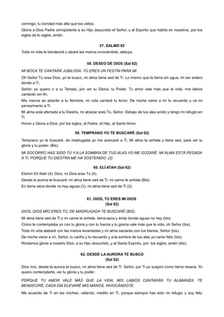 conmigo, tu bondad más alta que los cielos.
Gloria a Dios Padre omnipotente a su Hijo Jesucristo el Señor, y al Espíritu que habita en nosotros, por los
siglos de lo siglos, amén.
57. SALMO 62
Toda mi vida te bendeciré y alzaré las manos invocándote, aleluya.
58. DESEO DE DIOS (Sal 62)
MI BOCA TE CANTARÁ JUBILOSA: TÚ ERES UN FESTÍN PARA MÍ.
Oh Señor Tú eres Dios, yo te busco, mi alma tiene sed de Ti. Lo mismo que la tierra sin agua, mi ser entero
tiende a Ti.
Señor, yo quiero ir a tu Templo, por ver tu Gloria, tu Poder. Tu amor vale más que la vida, mis labios
cantarán sin fin.
Mis manos se alzarán a tu Nombre, mi vida cantará tu Amor. De noche viene a mí tu recuerdo y va mi
pensamiento a Ti.
Mi alma está aferrada a tu Diestra, mi alcázar eres Tú, Señor. Debajo de tus alas anido y tengo mi refugio en
Ti.
Honor y Gloria a Dios, por los siglos, al Padre, al Hijo, al Santo Amor.
59. TEMPRANO YO TE BUSCARÉ (Sal 62)
Temprano yo te buscaré, de madrugada yo me acercaré a Ti. Mi alma te anhela y tiene sed, para ver tu
gloria y tu poder. (Bis)
MI SOCORRO HAS SIDO TÚ Y A LA SOMBRA DE TUS ALAS YO ME GOZARÉ. MI ALMA ESTÁ PEGADA
A TI, PORQUE TU DIESTRA ME HA SOSTENIDO. (2)
60. ELÍ ATAH (Sal 62)
Elohim Elí Atah (4). Dios, mi Dios eres Tú (4).
Desde la aurora te buscaré; mi alma tiene sed de Ti, mi carne te anhela (Bis).
En tierra seca donde no hay aguas (3), mi alma tiene sed de Ti (2).
61. DIOS, TÚ ERES MI DIOS
(Sal 62)
DIOS, DIOS MÍO ERES TÚ, DE MADRUGADA TE BUSCARÉ (BIS).
Mi alma tiene sed de Ti y mi carne te anhela, tierra seca y árida donde aguas no hay (bis).
Cómo te contemplaba yo con tu gloria y con tu fuerza y tu gracia vale más que la vida, oh Señor (bis).
Toda mi vida alabaré con las manos levantadas y mi alma saciarás con tus bienes, Señor (bis).
De noche viene a mí, Señor, tu cariño y tu recuerdo y a la sombra de tus alas yo canto feliz (bis).
Rindamos gloria a nuestro Dios, a su Hijo Jesucristo, y al Santo Espíritu, por los siglos, amén (bis).
62. DESDE LA AURORA TE BUSCO
(Sal 62)
Dios mío, desde la aurora te busco, mi alma tiene sed de Ti. Señor, por Ti yo suspiro como tierra reseca. Yo
quiero contemplarte, ver tu gloria y tu poder.
PORQUE TU AMOR VALE MÁS QUE LA VIDA, MIS LABIOS CANTARÁN TU ALABANZA. TE
BENDECIRÉ; CADA DÍA ELEVARÉ MIS MANOS, INVOCÁNDOTE.
Me acuerdo de Ti en las noches; velando, medito en Ti, porque siempre has sido mi refugio y soy feliz
 