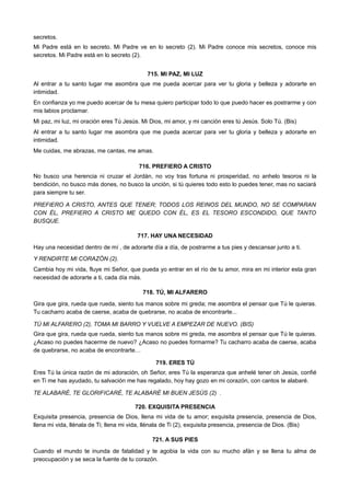 secretos.
Mi Padre está en lo secreto. Mi Padre ve en lo secreto (2). Mi Padre conoce mis secretos, conoce mis
secretos. Mi Padre está en lo secreto (2).
715. MI PAZ, MI LUZ
Al entrar a tu santo lugar me asombra que me pueda acercar para ver tu gloria y belleza y adorarte en
intimidad.
En confianza yo me puedo acercar de tu mesa quiero participar todo lo que puedo hacer es postrarme y con
mis labios proclamar.
Mi paz, mi luz, mi oración eres Tú Jesús. Mi Dios, mi amor, y mi canción eres tú Jesús. Solo Tú. (Bis)
Al entrar a tu santo lugar me asombra que me pueda acercar para ver tu gloria y belleza y adorarte en
intimidad.
Me cuidas, me abrazas, me cantas, me amas.
716. PREFIERO A CRISTO
No busco una herencia ni cruzar el Jordán, no voy tras fortuna ni prosperidad, no anhelo tesoros ni la
bendición, no busco más dones, no busco la unción, si tú quieres todo esto lo puedes tener, mas no saciará
para siempre tu ser.
PREFIERO A CRISTO, ANTES QUE TENER; TODOS LOS REINOS DEL MUNDO, NO SE COMPARAN
CON ÉL, PREFIERO A CRISTO ME QUEDO CON ÉL, ES EL TESORO ESCONDIDO, QUE TANTO
BUSQUE.
717. HAY UNA NECESIDAD
Hay una necesidad dentro de mí , de adorarte día a día, de postrarme a tus pies y descansar junto a ti.
Y RENDIRTE MI CORAZÓN (2).
Cambia hoy mi vida, fluye mi Señor, que pueda yo entrar en el río de tu amor, mira en mi interior esta gran
necesidad de adorarte a ti, cada día más.
718. TÚ, MI ALFARERO
Gira que gira, rueda que rueda, siento tus manos sobre mi greda; me asombra el pensar que Tú le quieras.
Tu cacharro acaba de caerse, acaba de quebrarse, no acaba de encontrarte...
TÚ MI ALFARERO (2), TOMA MI BARRO Y VUELVE A EMPEZAR DE NUEVO. (BIS)
Gira que gira, rueda que rueda, siento tus manos sobre mi greda, me asombra el pensar que Tú le quieras.
¿Acaso no puedes hacerme de nuevo? ¿Acaso no puedes formarme? Tu cacharro acaba de caerse, acaba
de quebrarse, no acaba de encontrarte…
719. ERES TÚ
Eres Tú la única razón de mi adoración, oh Señor, eres Tú la esperanza que anhelé tener oh Jesús, confié
en Ti me has ayudado, tu salvación me has regalado, hoy hay gozo en mi corazón, con cantos te alabaré.
TE ALABARÉ, TE GLORIFICARÉ, TE ALABARÉ MI BUEN JESÚS (2) .
720. EXQUISITA PRESENCIA
Exquisita presencia, presencia de Dios, llena mi vida de tu amor; exquisita presencia, presencia de Dios,
llena mi vida, llénala de Ti; llena mi vida, llénala de Ti (2), exquisita presencia, presencia de Dios. (Bis)
721. A SUS PIES
Cuando el mundo te inunda de fatalidad y te agobia la vida con su mucho afán y se llena tu alma de
preocupación y se seca la fuente de tu corazón.
 