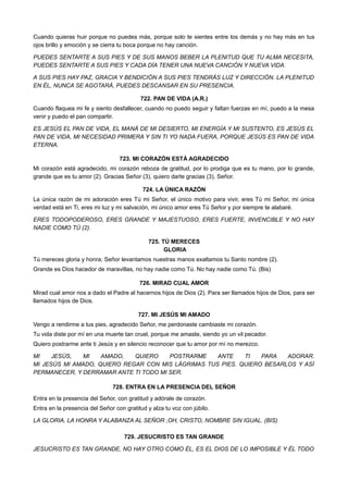 Cuando quieras huir porque no puedes más, porque solo te sientes entre los demás y no hay más en tus
ojos brillo y emoción y se cierra tu boca porque no hay canción.
PUEDES SENTARTE A SUS PIES Y DE SUS MANOS BEBER LA PLENITUD QUE TU ALMA NECESITA,
PUEDES SENTARTE A SUS PIES Y CADA DÍA TENER UNA NUEVA CANCIÓN Y NUEVA VIDA.
A SUS PIES HAY PAZ, GRACIA Y BENDICIÓN A SUS PIES TENDRÁS LUZ Y DIRECCIÓN. LA PLENITUD
EN ÉL, NUNCA SE AGOTARÁ, PUEDES DESCANSAR EN SU PRESENCIA.
722. PAN DE VIDA (A.R.)
Cuando flaquea mi fe y siento desfallecer, cuando no puedo seguir y faltan fuerzas en mí, puedo a la mesa
venir y puedo el pan compartir.
ES JESÚS EL PAN DE VIDA, EL MANÁ DE MI DESIERTO, MI ENERGÍA Y MI SUSTENTO, ES JESÚS EL
PAN DE VIDA, MI NECESIDAD PRIMERA Y SIN TI YO NADA FUERA, PORQUE JESÚS ES PAN DE VIDA
ETERNA.
723. MI CORAZÓN ESTÁ AGRADECIDO
Mi corazón está agradecido, mi corazón reboza de gratitud, por lo prodiga que es tu mano, por lo grande,
grande que es tu amor (2). Gracias Señor (3), quiero darte gracias (3), Señor.
724. LA ÚNICA RAZÓN
La única razón de mi adoración eres Tú mi Señor, el único motivo para vivir, eres Tú mi Señor, mi única
verdad está en Ti, eres mi luz y mi salvación, mi único amor eres Tú Señor y por siempre te alabaré.
ERES TODOPODEROSO, ERES GRANDE Y MAJESTUOSO, ERES FUERTE, INVENCIBLE Y NO HAY
NADIE COMO TÚ (2).
725. TÚ MERECES
GLORIA
Tú mereces gloria y honra; Señor levantamos nuestras manos exaltamos tu Santo nombre (2).
Grande es Dios hacedor de maravillas, no hay nadie como Tú. No hay nadie como Tú. (Bis)
726. MIRAD CUAL AMOR
Mirad cual amor nos a dado el Padre al hacernos hijos de Dios (2). Para ser llamados hijos de Dios, para ser
llamados hijos de Dios.
727. MI JESÚS MI AMADO
Vengo a rendirme a tus pies, agradecido Señor, me perdonaste cambiaste mi corazón.
Tu vida diste por mí en una muerte tan cruel, porque me amaste, siendo yo un vil pecador.
Quiero postrarme ante ti Jesús y en silencio reconocer que tu amor por mí no merezco.
MI JESÚS, MI AMADO, QUIERO POSTRARME ANTE TI PARA ADORAR.
MI JESÚS MI AMADO, QUIERO REGAR CON MIS LÁGRIMAS TUS PIES. QUIERO BESARLOS Y ASÍ
PERMANECER, Y DERRAMAR ANTE TI TODO MI SER.
728. ENTRA EN LA PRESENCIA DEL SEÑOR
Entra en la presencia del Señor, con gratitud y adórale de corazón.
Entra en la presencia del Señor con gratitud y alza tu voz con júbilo.
LA GLORIA, LA HONRA Y ALABANZA AL SEÑOR ,OH, CRISTO, NOMBRE SIN IGUAL. (BIS)
729. JESUCRISTO ES TAN GRANDE
JESUCRISTO ES TAN GRANDE, NO HAY OTRO COMO ÉL, ES EL DIOS DE LO IMPOSIBLE Y ÉL TODO
 