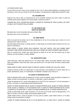 LO PUEDE HACER. (BIS)
Yo soy tu Dios y te amo, cómo me voy a olvidar yo de ti, si en mi mano te llevo grabado y mi sangre por ti he
derramado, ¡cómo me voy a olvidar Yo de ti! No te dejaré, ni te abandonaré, contigo estaré hasta el fin. (Bis)
730. HACEMOS HOY
Hacemos hoy, ante tu altar, un compromiso de vivir en santidad. Hacemos hoy, ante tu altar, un pacto de
hombres que te quieren agradar. Con manos limpias, corazón puro para Ti.
CUIDARÉ MIS OJOS, CUIDARÉ MIS MANOS, CUIDARÉ MI CORAZÓN DE TODO LO MALO, DE TODO
LO MALO, NO TE QUIERO FALLAR JAMÁS.
731. ME PARECE QUE
NUNCA HE BUSCADO
Me parece que nunca he buscado más que la verdad. (Bis)
Me parece que nunca he buscado (2).
732. DIME SEÑOR
Solo en el puerto de la verdad, veo mi vida meciéndose en el mar. Es una barca que no viene ni va, mis
esperanzas son velas sin hinchar.
No tengo playa donde atracar, no tengo amarras, a nadie tengo ya. A la deriva está mi barca en el mar, a la
deriva mi vida flota ya.
DIME SEÑOR, A QUIEN TENGO QUE ESPERAR, CON QUE VIENTO, CON QUE RUMBO DEBO
NAVEGAR. DIME SEÑOR PESCADOR DEL MÁS ALLÁ, HABRÁ UN PUERTO DONDE PUEDA ANCLAR.
Solo en el puerto de la verdad, dos nubes blancas se mecen en el mar. Son dos amores que no supe
alcanzar, son dos entregas y a cambio soledad.
733. JESÚS ESTOY AQUÍ
Jesús estoy aquí, Jesús que esperas de mí, mis manos están vacías, que puedo ofrecerte, solo sé que
quiero ser diferente. Jesús estoy aquí, Jesús que quieres de mí, mis ojos, temen al mirarte, quisiera poder
enfrentarte.
AMAR COMO TÚ AMAS, SENTIR COMO TÚ SIENTES, MIRAR A TRAVÉS DE TUS OJOS, JESÚS.
Contigo mi camino es difícil, me exiges abrir un nuevo horizonte, en la soledad de mi noche, Jesús. No, no
puedo abandonarte, Jesús, en mí penetraste, me habitaste, triunfaste y hoy vives en mí.
734. QUIEN TE SEPARARÁ DE MI
Quién te separará de Mí, quién te separará de mi amor; acaso la angustia, acaso el pecado, la espada o el
peligro, la duda o la incomprensión, tu hambre o tu desnudez, ¿quién te separará?
¿Quién te separará de mí? ¿quién podrá alejarte de mi amor? Si Yo he muerto por ti, si Yo he resucitado; ni
la vida, ni la muerte, ni criatura alguna podrá separarte de Mí.
QUIÉN TE PODRÁ SEPARAR DE MÍ, QUIÉN TE PODRÁ APARTAR DE MÍ, QUIÉN TE PODRÁ SEPARAR
DE MÍ, ACASO LA TINIEBLA, SI YO HE MUERTO POR TI, QUIÉN TE PODRÁ SEPARAR DE MÍ, ACASO
LA MUERTE SI YO MORÍ POR TI. QUIÉN TE PODRÁ SEPARAR DE MÍ, TE PODRÁ SEPARAR DE MÍ.
¿Quién te podrá alejar de Mí, acaso el pecado, si Yo le vencí en la muerte, acaso la desesperación, si Yo
baje a tu muerte, si Yo estoy contigo, quién te podrá separar de Mí?
¿Quién estará contra ti, quién te acusará si Yo soy quien te justifico, quién estará contra ti, si Yo estoy
contigo, quién te condenará si Te elegí?
¿QUIÉN TE PODRÁ SEPARAR DE MÍ, SI YO HE MUERTO EN LA CRUZ POR TI, QUIÉN TE PODRÁ
 