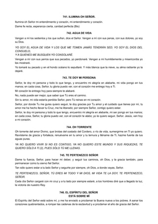 741. ILUMINA OH SEÑOR.
Ilumina oh Señor mi entendimiento y corazón, mi entendimiento y corazón.
Dame fe recta, esperanza cierta, caridad perfecta (Bis)
742. AGUA DE VIDA
Vengan a mí los sedientos y los que sufren, dice el Señor. Vengan a mí con sus penas, con sus dolores, yo soy
su Dios.
YO SOY EL AGUA DE VIDA Y LOS QUE ME TOMEN JAMÁS TENDRÁN SED; YO SOY EL DIOS DEL
CONSUELO,
Y A QUIENES ME BUSQUEN YO CONSOLARÉ.
Vengan a mí con sus yerros que sus pecados, yo perdonaré. Vengan a mí humildemente y misericordia yo
les mostraré.
Yo tomaré su pecado y en el hondo océano lo sepultaré. Y más blanca que la nieve, su alma radiante yo la
dejaré.
743. TE DOY MI PERSONA
Señor, te doy mi persona y todo lo que tengo, y encuentro mi alegría en alabarte, mi vida pongo en tus
manos; en cada cosa, Señor, tu gloria puedo ver, con el corazón me entrego hoy a Ti.
Mi corazón te entrego hoy para siempre te alabaré.
No, nada puede ser mejor, que saber que Tú eres el camino.
Sin tu amor, mi vida estaría perdida Señor, pero Tú reinas en mi corazón.
Señor, por donde Tu me guíes quiero seguir, te doy gracias por Tu amor y el cuidado que tienes por mí, tu
amor me ha hecho llevar tu Cruz, me ha liberado; por siempre Señor, contigo quiero estar.
Señor, te doy mi persona y todo lo que tengo, encuentro mi alegría en alabarte, mi ser pongo en tus manos;
en cada cosa, Señor, tu gloria puedo ver, con el corazón te alabo; yo te quiero seguir, Señor. Jesús, ven hoy
a mi corazón.
744. OH TORRENTE
Oh torrente del amor Divino, que brotas del costado del Cordero, o río de vida, sumergirme en Ti yo quiero.
Revísteme de gracia y fortaleza, renuévame en tu amor y tu ternura y lléname de Ti, hazme fuente de tus
aguas puras.
YA NO QUIERO VIVIR SI NO ES CONTIGO, YA NO QUIERO ESTE MUNDO Y SUS RIQUEZAS, TE
QUIERO SÓLO A TI (2), PUES SÓLO TÚ ME LLENAS.
745. TE PERTENEZCO SEÑOR
Dame tu fuerza, Señor, para hacer mi deber, y seguir tus caminos, oh Dios, y la gracia también, para
permanecer como tu siervo fiel Señor.
Tan sólo quiero estar a tu lado Señor y seguirte por siempre, oh Dios, a donde vayas, Señor.
TE PERTENEZCO, SEÑOR, TÚ ERES MI TODO Y MI DIOS, MI VIDA TE LA DOY, TE PERTENEZCO,
SEÑOR.
Cada día Señor cargaré con mi cruz y a tu lado por siempre estaré, a los hombres diré que a llegado la luz,
la victoria de nuestro Rey.
746. EL ESPÍRITU DEL SEÑOR
ESTÁ SOBRE MÍ
El Espíritu del Señor está sobre mí, y me ha enviado a proclamar la Buena nueva a los pobres. A sanar los
corazones quebrantados, a romper las cadenas de la esclavitud y a proclamar el año de gracia del Señor.
 
