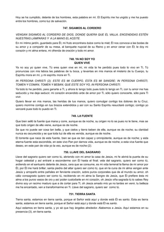 Hoy se ha cumplido, delante de los hombres, esta palabra en mí. El Espíritu me ha ungido y me ha puesto
entre los hombres, como luz de salvación.
747. SIGAMOS AL CORDERO
VENGAN SIGAMOS AL CORDERO DE DIOS, DONDE QUIERA QUE ÉL VALLA, ENCENDIDAS ESTÉN
NUESTRAS LÁMPARAS Y A LA MANO EL ACEITE.
En mi íntimo jardín, guardado para Él, mi fruto encontrara dulce como la miel; Él nos convoca a las bodas de
su amor y a compartir de su mesa, al banquete nupcial de su Reino y en amor cenar con Él; le doy mi
corazón y mi alma entera, mi ofrenda de oración y todo mi amor.
748. YA NO SOY YO
QUIEN VIVE
Ya no soy yo quien vive, Tú eres quien vive en mí, mi vida la he perdido pues todo lo vivo en Ti, Tú
pronuncias con mis labios las palabras de tu boca, y levantas en mis manos el misterio de tu Cuerpo, tu
Espíritu mora en mí, y mi espíritu mora en Ti.
IN PERSONA CHRISTI (2); ESTE ES MI CUERPO, ESTA ES MI SANGRE; IN PERSONA CHRISTI,
TOMEN Y COMAN, TOMEN Y BEBAN, QUE ESTE SOY YO, IN PERSONA CHRISTI.
Ya todo lo he perdido, para ganarte a Ti, y ahora lo tengo todo pues todo lo tengo en Ti, con tu amor me has
seducido y me deje seducir, mi corazón encendido arde de amor por Ti, sólo quiero conocerte, sólo para Ti
vivir.
Quiero llevar en mis manos, las heridas de tus manos, quiero comulgar contigo los dolores de tu Cruz,
quiero morirme contigo en tus brazos extendidos y así con su Santo Espíritu resucitaré contigo; contigo yo
venceré pues todo lo puedo en Ti.
749. LA FUENTE
Que bien selló la fuente que mana y corre, aunque es de noche, su origen no lo se pues no le tiene, mas se
que todo origen de ella viene, aunque es de noche.
Se que no puede ser cosa tan bella, y que cielos y tierra beben de ella, aunque es de noche; su claridad
nunca es oscurecida y se que toda luz de ella es venida, aunque es de noche.
El torrente que nace de esta fuente, bien se que es tan capaz y omnipotente, aunque es de noche; y esta
eterna fuente esta escondida, en este vivo Pan por darnos vida, aunque es de noche; a esta viva fuente que
deseo, en este pan de vida yo la veo, aunque es de noche (2).
750. LLAVE DEL SAGRARIO
Llave del sagrario quiero ser como tú, abriendo con mi amor la casa de Jesús, mi fe abrirá la puerta de su
hogar celestial y así entraré a esconderme con Él hasta el final; vela del sagrario, quiero ser como tú,
ardiendo en el santuario delante de Jesús, cera que se consume, es mi vida terrenal la llama de mi amor por
Él, por Él me hará brillar; santa piedra del altar quiero ser como tú, que en la cuna de mi alma vengan ante
Jesús y arroparlo entre pañales en ferviente oración, sobre puros corporales que de al mundo su amor, oh
cáliz consagrado quiero ser como tú, recibiendo en mi alma la Sangre de Jesús, que Él prefiere ésta mi
alma a los puros vasos de oro y así poder custodiarle en mi corazón, oh Jesús viña sagrada tú lo sabes Rey
divino soy un racimo maduro que a de cortar para Ti, oh Jesús amado mío ya no tardes en venir, tu belleza
me ha encantado, ven a transformarme en Ti. Llave del sagrario, quiero ser como tú.
751. TIERRA SANTA
Tierra santa, estamos en tierra santa, porque el Señor está aquí y donde está Él es santo. Esta es tierra
santa, estamos en tierra santa, porque el Señor está aquí y donde está Él es santo.
Aquí estamos en tierra santa, y yo sé que hay ángeles alrededor. Alabemos a Jesús. Aquí estamos en su
presencia (3), en tierra santa.
 