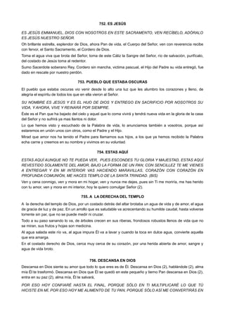 752. ES JESÚS
ES JESÚS EMMANUEL, DIOS CON NOSOTROS EN ESTE SACRAMENTO, VEN RECÍBELO, ADÓRALO
ES JESÚS NUESTRO SEÑOR.
Oh brillante estrella, esplendor de Dios, ahora Pan de vida, el Cuerpo del Señor, ven con reverencia recibe
con fervor, el Santo Sacramento, el Cordero de Dios.
Toma el agua viva que brota del Señor, toma de este Cáliz la Sangre del Señor, río de salvación, purifícalo,
del costado de Jesús toma al redentor.
Sumo Sacerdote soberano Rey, Cordero sin mancha, victima pascual, el Hijo del Padre su vida entregó, fue
dado en rescate por nuestro perdón.
753. PUEBLO QUE ESTABA OSCURAS
El pueblo que estaba oscuras vio venir desde lo alto una luz que les alumbro los corazones y lleno, de
alegría el espíritu de todos los que en ella vieron al Señor.
SU NOMBRE ES JESÚS Y ES EL HIJO DE DIOS Y ENTREGO EN SACRIFICIO POR NOSOTROS SU
VIDA, Y AHORA, VIVE Y REINARÁ POR SIEMPRE.
Éste es el Pan que ha bajado del cielo y aquel que lo coma vivirá y tendrá nueva vida en la gloria de la casa
del Señor y no sufrirá ya mas llantos ni dolor.
Lo que hemos visto y escuchado de la Palabra de vida, lo anunciamos también a vosotros, porque así
estaremos en unión unos con otros, como el Padre y el Hijo.
Mirad que amor nos ha tenido el Padre para llamarnos sus hijos, a los que ya hemos recibido la Palabra
echa carne y creemos en su nombre y vivimos en su voluntad.
754. ESTAS AQUÍ
ESTAS AQUÍ AUNQUE NO TE PUEDA VER, PUES ESCONDES TU GLORIA Y MAJESTAD, ESTAS AQUÍ
REVESTIDO SOLAMENTE DEL AMOR, BAJO LA FORMA DE UN PAN; CON SENCILLEZ TE ME VIENES
A ENTREGAR Y EN MI INTERIOR VAS HACIENDO MARAVILLAS, CORAZÓN CON CORAZÓN EN
PROFUNDA COMUNIÓN, ME HACES TEMPLO DE LA SANTA TRINIDAD. (BIS)
Ven y cena conmigo, ven y mora en mi hogar, ven y nunca me dejes, pues sin Ti me moriría, me has herido
con tu amor, ven y mora en mi interior, hoy te quiero comulgar Señor (2).
755. A LA DERECHA DEL TEMPLO
A la derecha del templo de Dios, por un costado detrás del altar brotaba un agua de vida y de amor, el agua
de gracia de luz y de paz. En un arrollo que es saludable va acrecentando su humilde caudal, hasta volverse
torrente sin par, que no se puede medir ni cruzar.
Todo a su paso sanando lo va, de árboles crecen en sus riberas, frondosos robustos llenos de vida que no
se miran, sus frutos y hojas son medicina.
Al agua salada este río va, al agua impura Él va a lavar y cuando la toca en dulce agua, convierte aquella
que era amarga.
En el costado derecho de Dios, cerca muy cerca de su corazón, por una herida abierta de amor, sangre y
agua de vida broto.
756. DESCANSA EN DIOS
Descansa en Dios siente su amor que todo lo que eres es de Él. Descansa en Dios (2), hablándole (2), alma
mía Él te trasformó. Descansa en Dios que Él se quedó en este pequeño y tierno Pan descansa en Dios (2),
entra en su paz (2), alma mía, Él te salvará,
POR ESO HOY CONFIARÉ HASTA EL FINAL, PORQUE SÓLO EN TI MULTIPLICARÉ LO QUE TÚ
HICISTE EN MÍ, POR ESO HOY ME ALIMENTO DE TU PAN, PORQUE SÓLO ASÍ ME CONVERTIRÁS EN
 