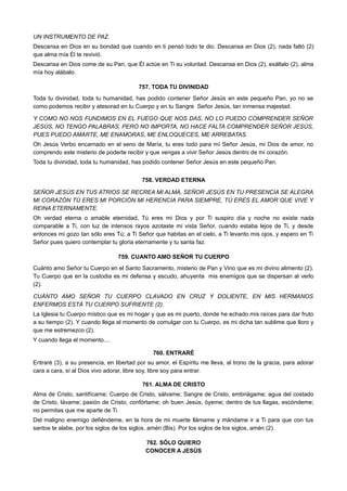 UN INSTRUMENTO DE PAZ.
Descansa en Dios en su bondad que cuando en ti pensó todo te dio. Descansa en Dios (2), nada faltó (2)
que alma mía Él te revivió.
Descansa en Dios come de su Pan, que Él actúe en Ti su voluntad. Descansa en Dios (2), exáltalo (2), alma
mía hoy alábalo.
757. TODA TU DIVINIDAD
Toda tu divinidad, toda tu humanidad, has podido contener Señor Jesús en este pequeño Pan, yo no se
como podemos recibir y atesorad en tu Cuerpo y en tu Sangre Señor Jesús, tan inmensa majestad.
Y COMO NO NOS FUNDIMOS EN EL FUEGO QUE NOS DAS, NO LO PUEDO COMPRENDER SEÑOR
JESÚS, NO TENGO PALABRAS, PERO NO IMPORTA, NO HACE FALTA COMPRENDER SEÑOR JESÚS,
PUES PUEDO AMARTE, ME ENAMORAS, ME ENLOQUECES, ME ARREBATAS.
Oh Jesús Verbo encarnado en el seno de María, tu eres todo para mí Señor Jesús, mi Dios de amor, no
comprendo este misterio de poderte recibir y que vengas a vivir Señor Jesús dentro de mi corazón.
Toda tu divinidad, toda tu humanidad, has podido contener Señor Jesús en este pequeño Pan.
758. VERDAD ETERNA
SEÑOR JESÚS EN TUS ATRIOS SE RECREA MI ALMA, SEÑOR JESÚS EN TU PRESENCIA SE ALEGRA
MI CORAZÓN TÚ ERES MI PORCIÓN MI HERENCIA PARA SIEMPRE, TÚ ERES EL AMOR QUE VIVE Y
REINA ETERNAMENTE.
Oh verdad eterna o amable eternidad, Tú eres mi Dios y por Ti suspiro día y noche no existe nada
comparable a Ti, con luz de intensos rayos azotaste mi vista Señor, cuando estaba lejos de Ti, y desde
entonces mi gozo tan sólo eres Tú; a Ti Señor que habitas en el cielo, a Ti levanto mis ojos, y espero en Ti
Señor pues quiero contemplar tu gloria eternamente y tu santa faz.
759. CUANTO AMO SEÑOR TU CUERPO
Cuánto amo Señor tu Cuerpo en el Santo Sacramento, misterio de Pan y Vino que es mi divino alimento (2).
Tu Cuerpo que en la custodia es mi defensa y escudo, ahuyenta mis enemigos que se dispersan al verlo
(2).
CUÁNTO AMO SEÑOR TU CUERPO CLAVADO EN CRUZ Y DOLIENTE, EN MIS HERMANOS
ENFERMOS ESTÁ TU CUERPO SUFRIENTE (2).
La Iglesia tu Cuerpo místico que es mi hogar y que es mi puerto, donde he echado mis raíces para dar fruto
a su tiempo (2). Y cuando llega el momento de comulgar con tu Cuerpo, es mi dicha tan sublime que lloro y
que me estremezco (2).
Y cuando llega el momento....
760. ENTRARÉ
Entraré (3), a su presencia, en libertad por su amor, el Espíritu me lleva, al trono de la gracia, para adorar
cara a cara, sí al Dios vivo adorar, libre soy, libre soy para entrar.
761. ALMA DE CRISTO
Alma de Cristo, santifícame; Cuerpo de Cristo, sálvame; Sangre de Cristo, embriágame; agua del costado
de Cristo, lávame; pasión de Cristo, confórtame; oh buen Jesús, óyeme; dentro de tus llagas, escóndeme;
no permitas que me aparte de Ti.
Del maligno enemigo defiéndeme, en la hora de mi muerte llámame y mándame ir a Ti para que con tus
santos te alabe, por los siglos de los siglos, amén (Bis). Por los siglos de los siglos, amén (2).
762. SÓLO QUIERO
CONOCER A JESÚS
 